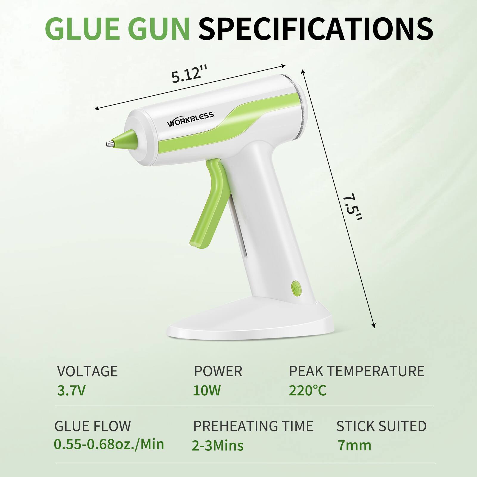 GLUE GUN SPECIFICATIONS

- 5.12" WORKBLESS
- 7.5"
- VOLTAGE: 3.7V
- POWER: 10W
- PEAK TEMPERATURE: 220°C
- GLUE FLOW: 0.55-0.68oz./Min
- PREHEATING TIME: 2-3Mins
- STICK SUITED: 7mm