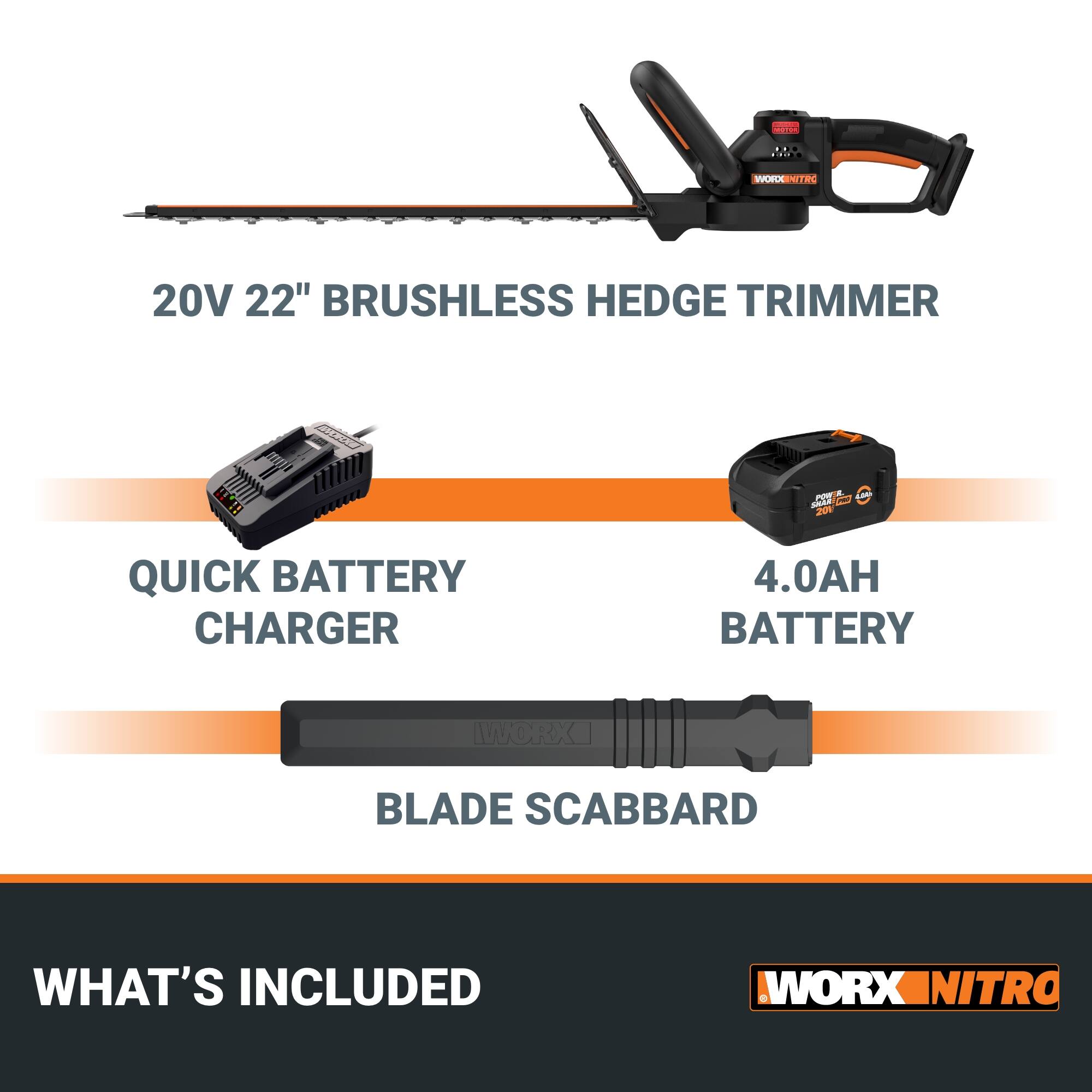 CUTE .. WORKX 20V 22" BRUSHLESS HEDGE TRIMMER  
QUICK BATTERY CHARGER  
4.0AH BATTERY  
BLADE SCABBARD  
WHAT'S INCLUDED  
WORX NITRO