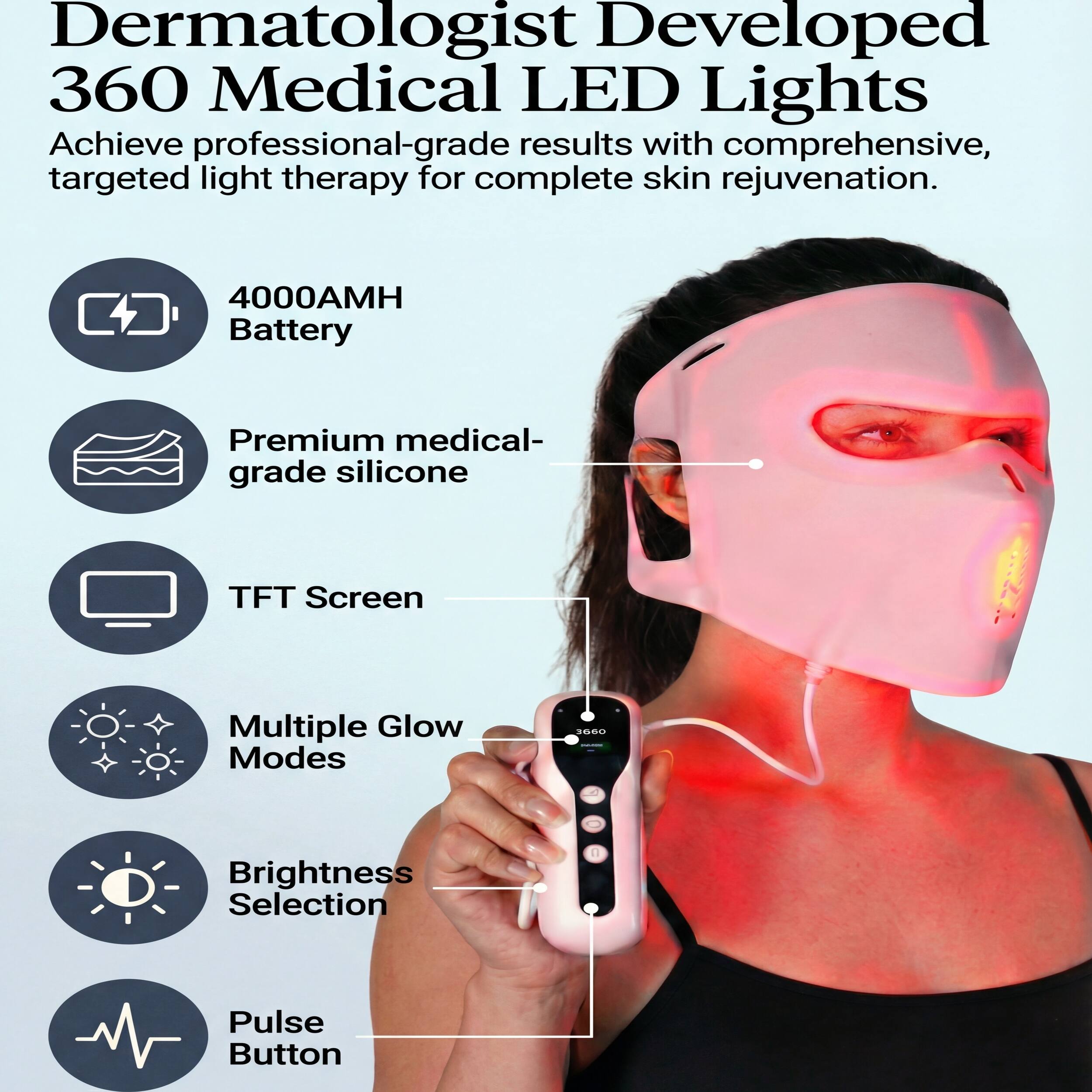 Dermatologist Developed 360 Medical LED Lights  
Achieve professional-grade results with comprehensive, targeted light therapy for complete skin rejuvenation.

- 4000AMH Battery
- Premium medical-grade silicone
- TFT Screen
- Multiple Glow Modes
- Brightness Selection
- Pulse Button