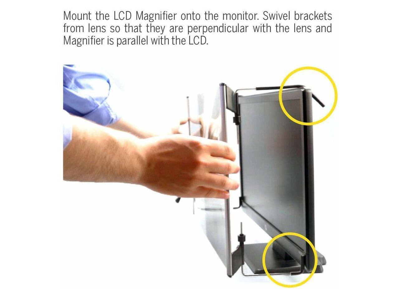 Mount the LCD Magnifier onto the monitor. Swivel brackets from lens so that they are perpendicular with the lens and Magnifier is parallel with the LCD.
