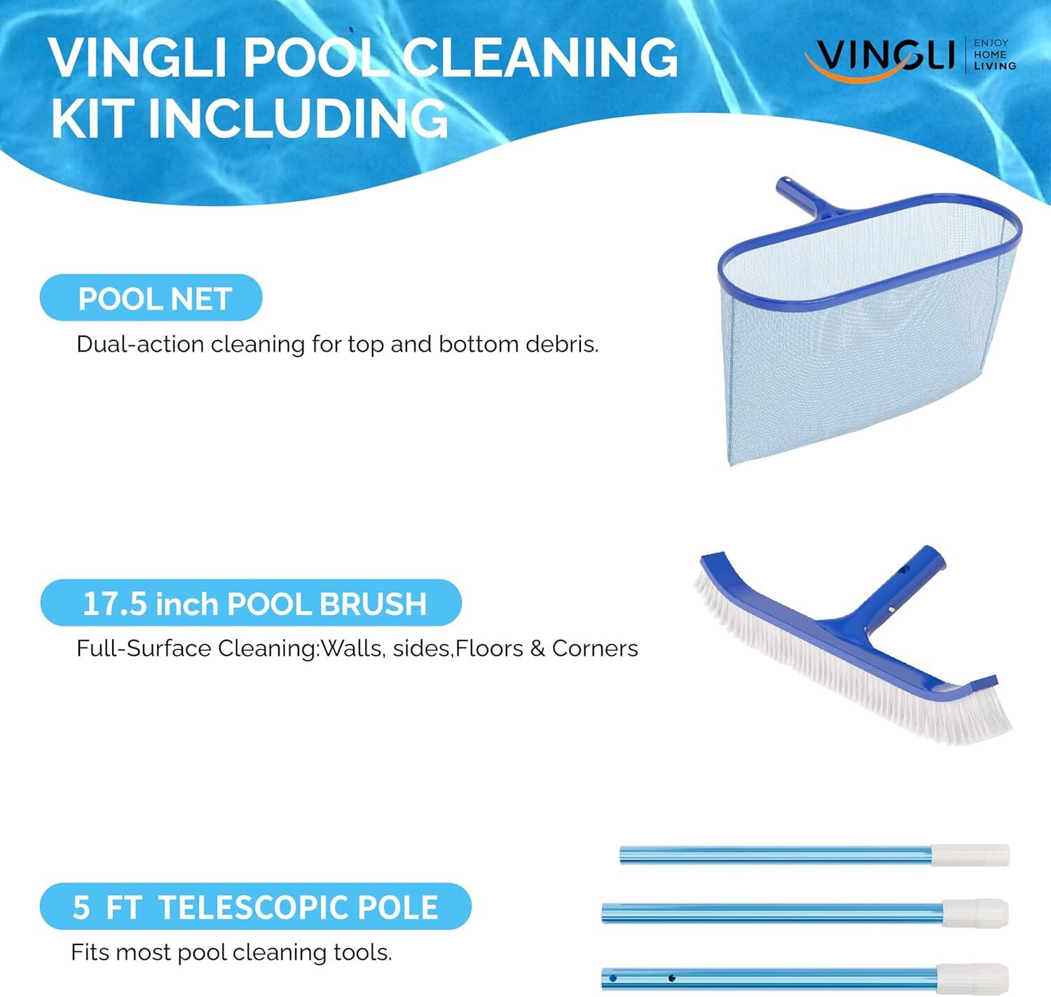 VINGLI POOL CLEANING KIT INCLUDING

POOL NET  
Dual-action cleaning for top and bottom debris.

17.5 inch POOL BRUSH  
Full-Surface Cleaning: Walls, sides, Floors & Corners

5 FT TELESCOPIC POLE  
Fits most pool cleaning tools.