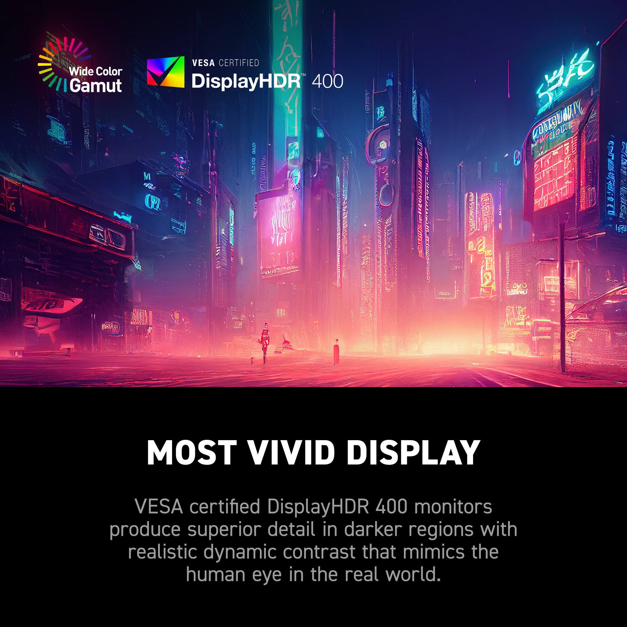 Most Vivid Display VESA certified DisplayHDR 400 monitors produce superior detail in darker regions with realistic dynamic contrast that mimics the human eye in the real world.