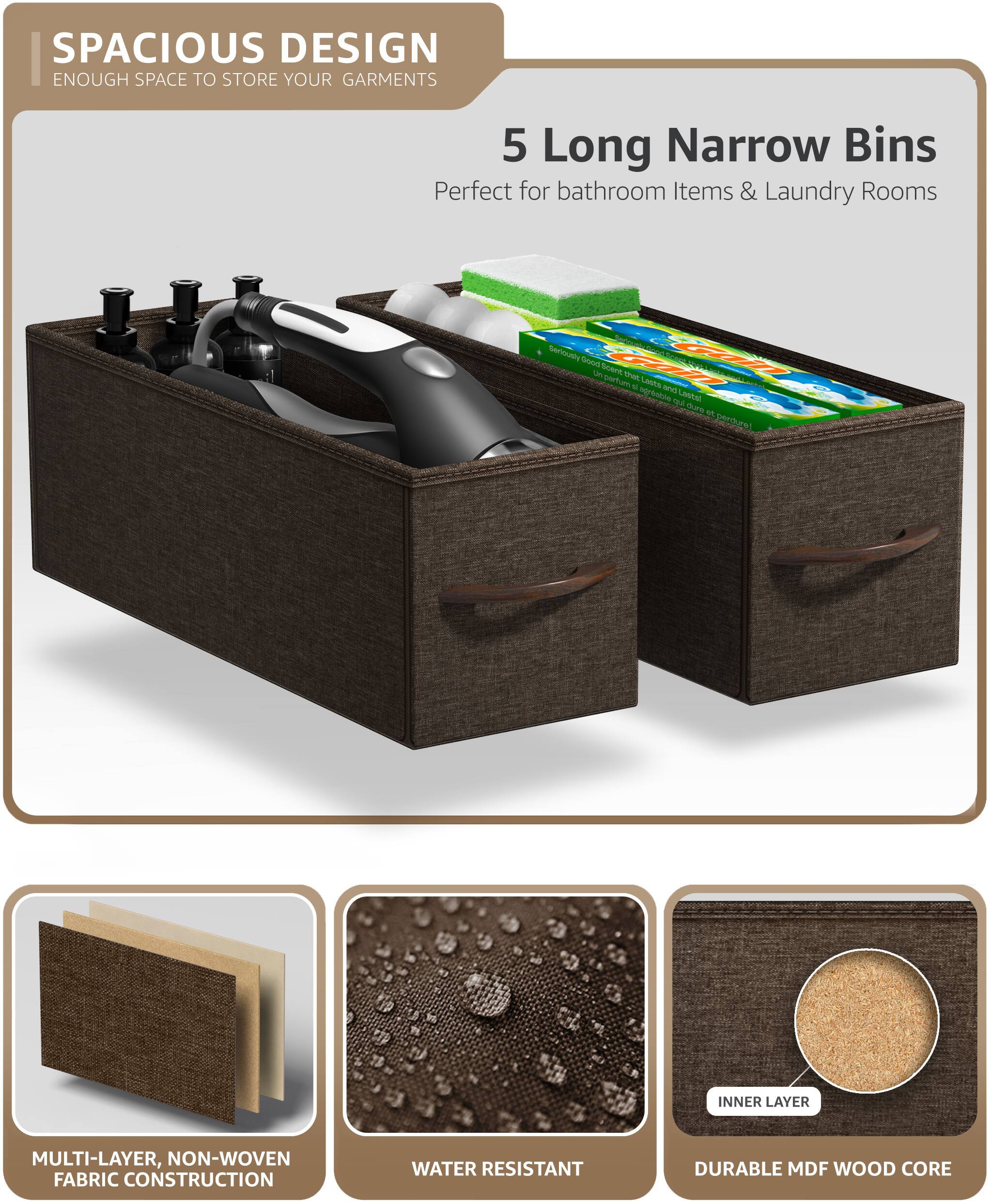 SPACIOUS DESIGN  
ENOUGH SPACE TO STORE YOUR GARMENTS  

5 Long Narrow Bins  
Perfect for bathroom Items & Laundry Rooms  

MULTI-LAYER, NON-WOVEN FABRIC CONSTRUCTION  
WATER RESISTANT  
DURABLE MDF WOOD CORE