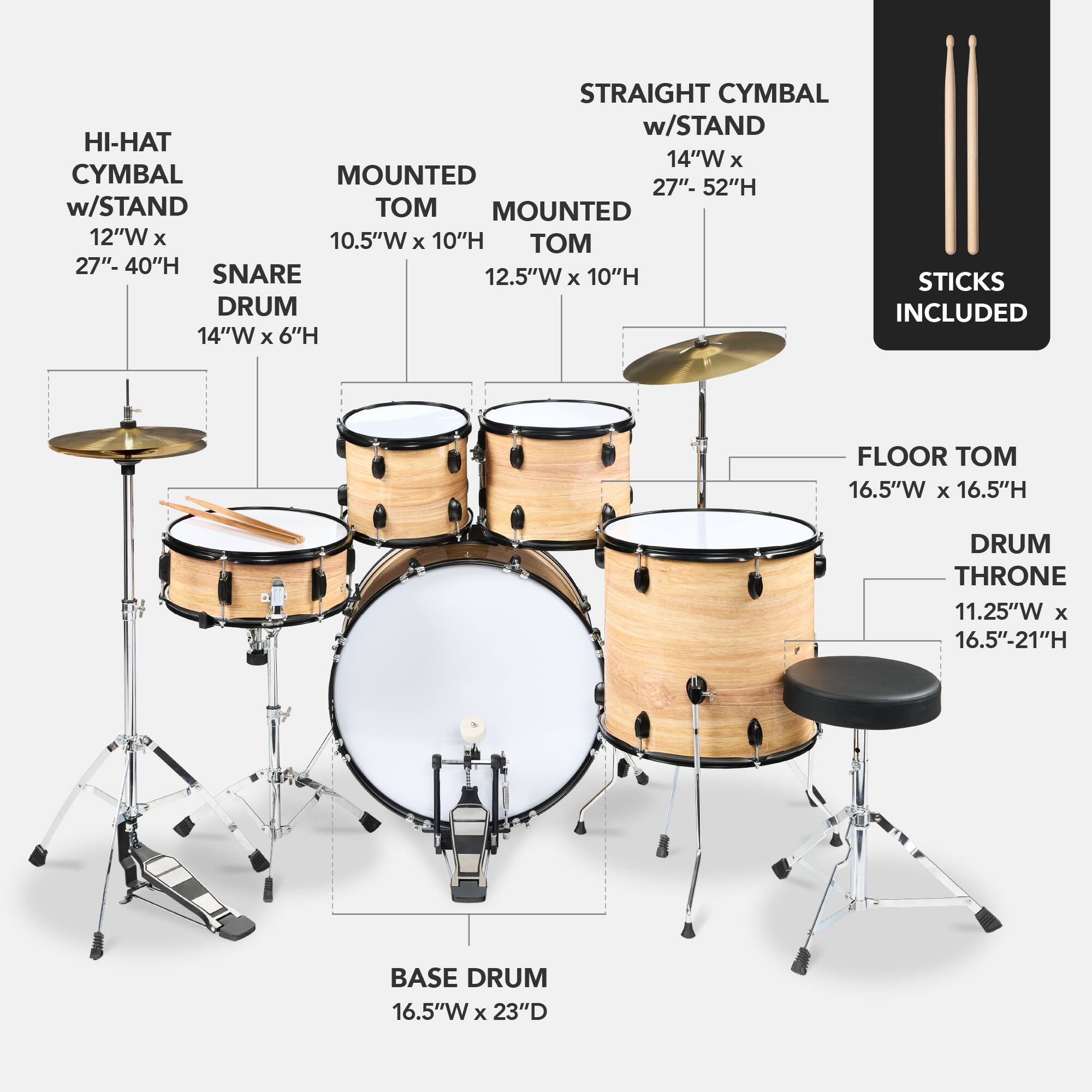Here is the corrected and grouped text:

- **Straight Cymbal w/ Stand**: 14"W x 27"-52"H
- **Hi-Hat**: 12"W x 10.5"W x 10"H
- **Mounted Cymbal**: 12"W x 10.5"W x 10"H
- **Snare Drum**: 12.5"W x 6"H
- **Floor Tom**: 16.5"W x 16.5"H
- **Base Drum**: 16.5"W x 23"D
- **Drum Throne**: 11.25"W x 16.5"-21"H
- **Sticks Included**