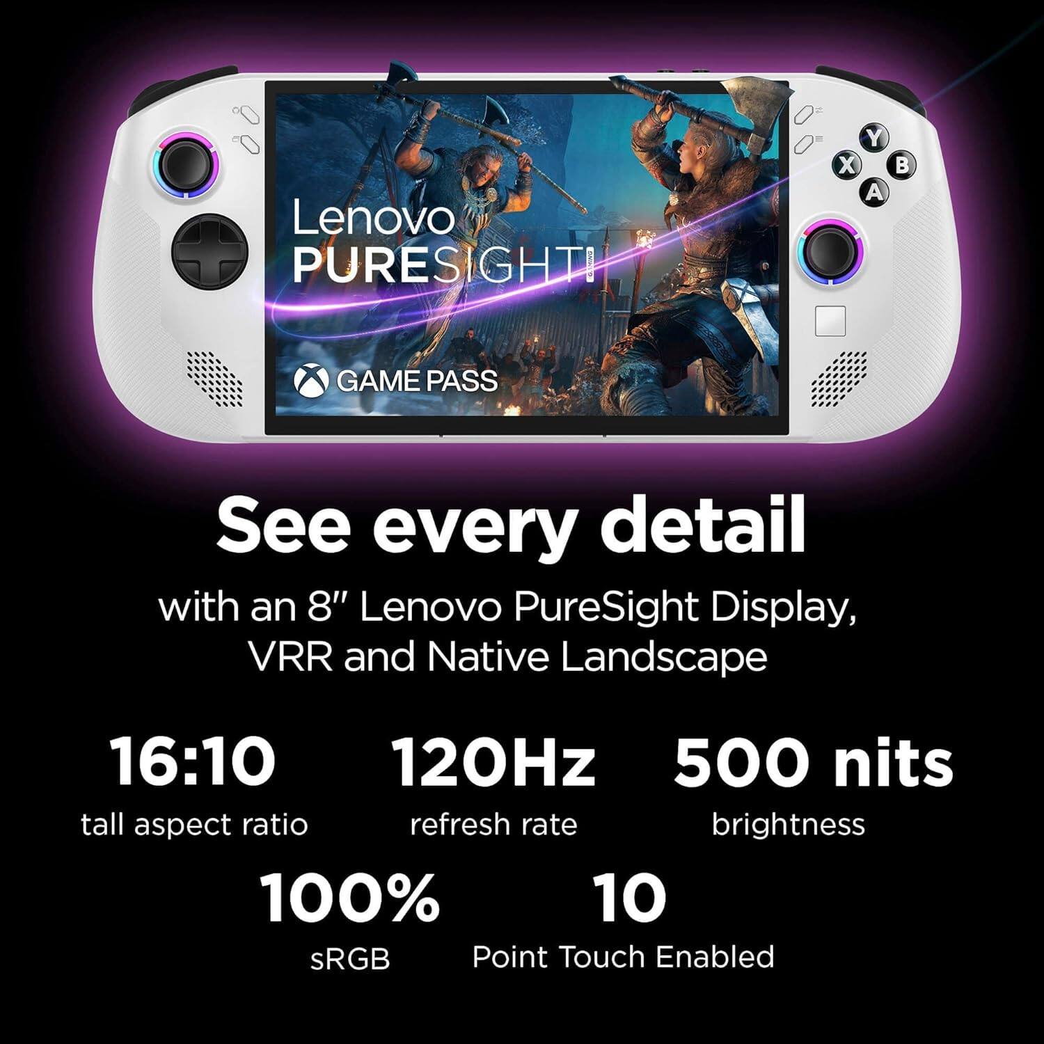 Lenovo PureSight

X GAME PASS

See every detail with an 8" Lenovo PureSight Display, VRR and Native Landscape

16:10 tall aspect ratio

120Hz refresh rate

500 nits brightness

100% sRGB

10 Point Touch Enabled