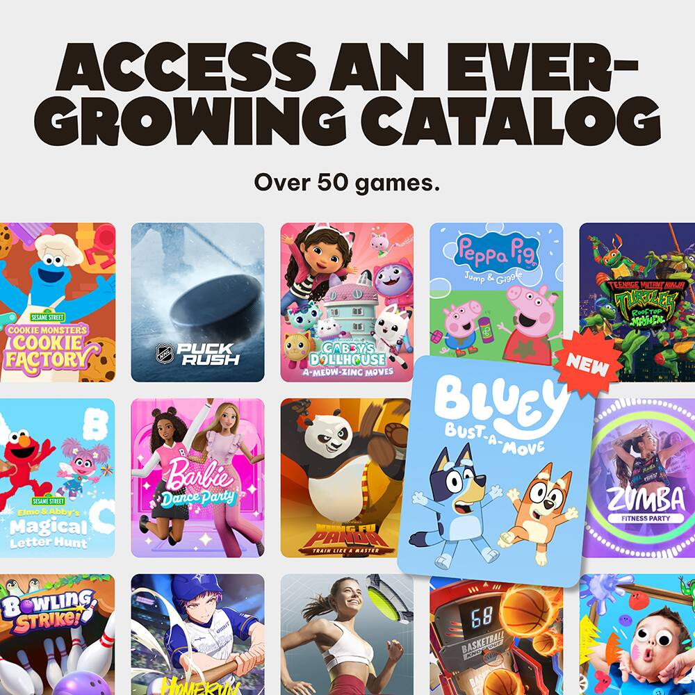 ACCESS AN EVER-GROWING CATALOG  
Over 50 games.

- COOKIE MONSTER'S COOKIE FACTORY
- PUCK RUSH
- DOLLY'S A-MEOW-ZING MOVES
- Peppa Pig Jump & Giggle
- TEEN WITCHES: ROOF TOP ADVENTURE
- NEW: BLUEY BUST-A-MOVE
- ZUMBA FITNESS PARTY
- ELMO & Abby's Magical Letter Hunt
- Barbie Dance Party
- PANDA LICE TRAIN LIKE A PRO
- BOWLING STRIKE!
- HOMERUN
- 68 BASKETBALL