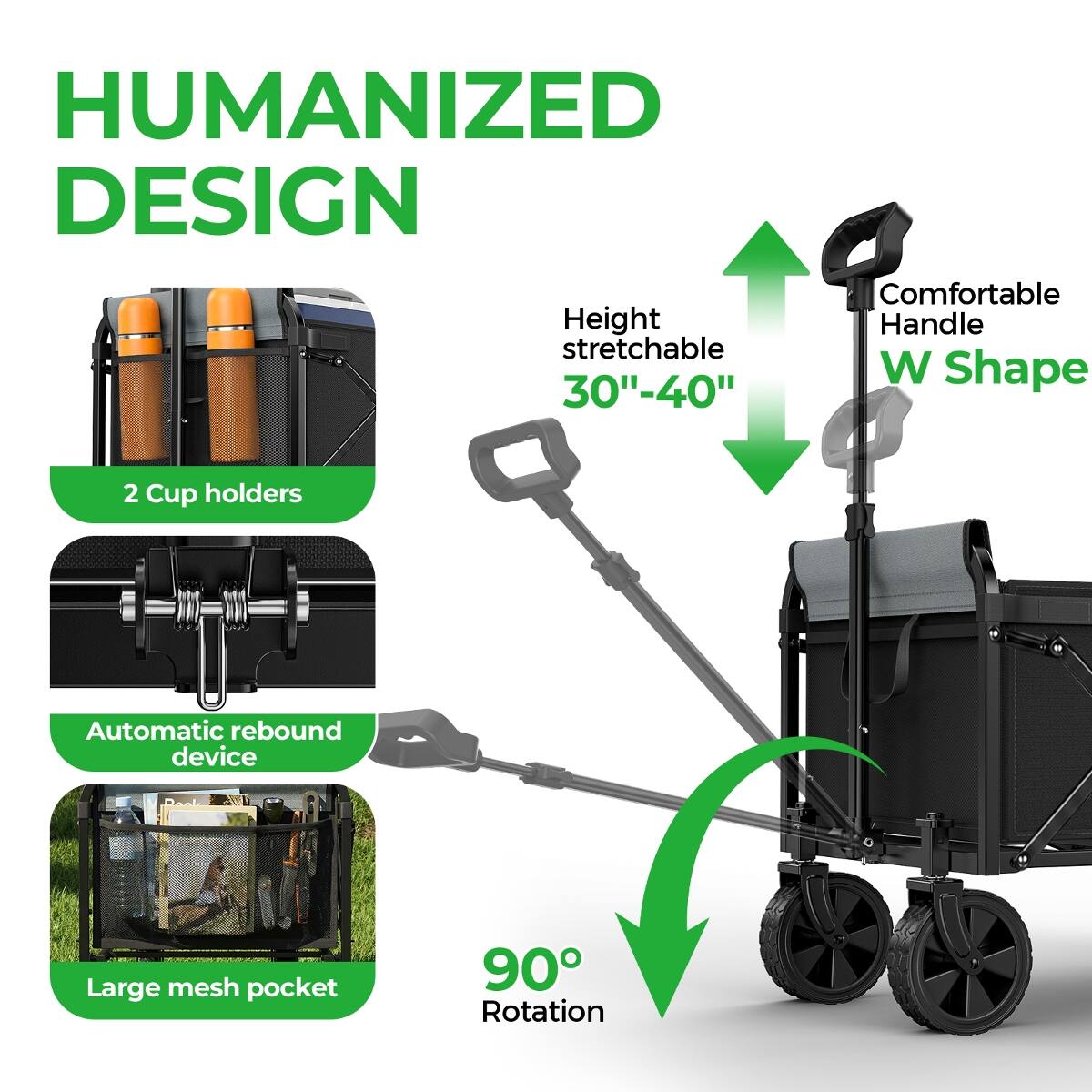 HUMANIZED DESIGN  
Comfortable Height Handle stretchable W Shape 30"-40"  
2 Cup holders  
Automatic rebound device  
Large mesh pocket  
90° Rotation