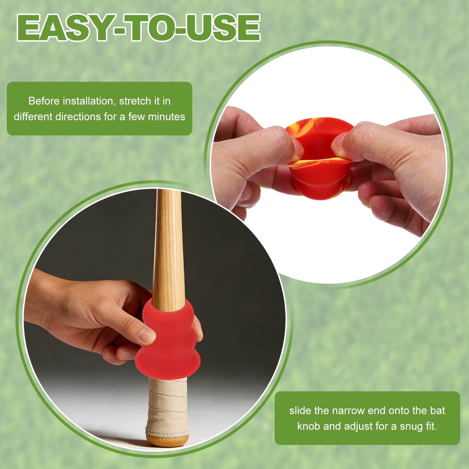 EASY-TO-USE

Before installation, stretch it in different directions for a few minutes

slide the narrow end onto the bat knob and adjust for a snug fit.
