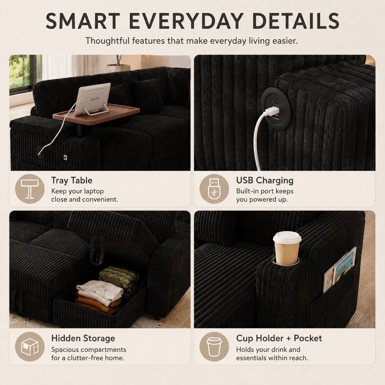 SMART EVERYDAY DETAILS  
Thoughtful features that make everyday living easier.  

- Tray Table  
Keep your laptop close and convenient.  

- USB Charging  
Built-in port keeps you powered up.  

- Hidden Storage  
Spacious compartments for a clutter-free home.  

- Cup Holder + Pocket  
Holds your drink and essentials within reach.