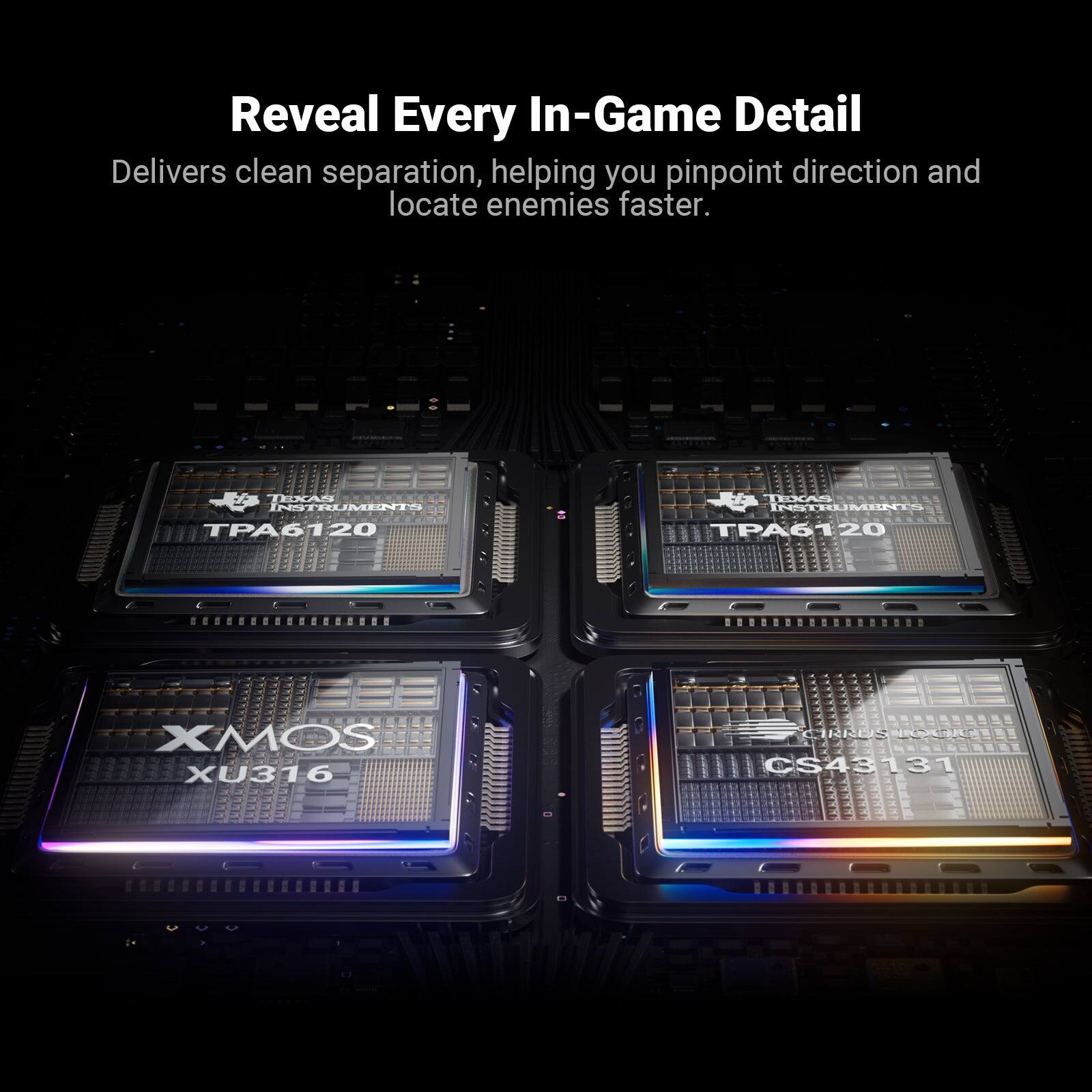 Reveal Every In-Game Detail  
Delivers clean separation, helping you pinpoint direction and locate enemies faster.  

EFA TESAN INSTRUMENTO TPA6120  
ESA MIMLTAHI TPA6120  
20 ....000.0........ 00DDROOOD  
XMOS XU316  
CRES CS43131
