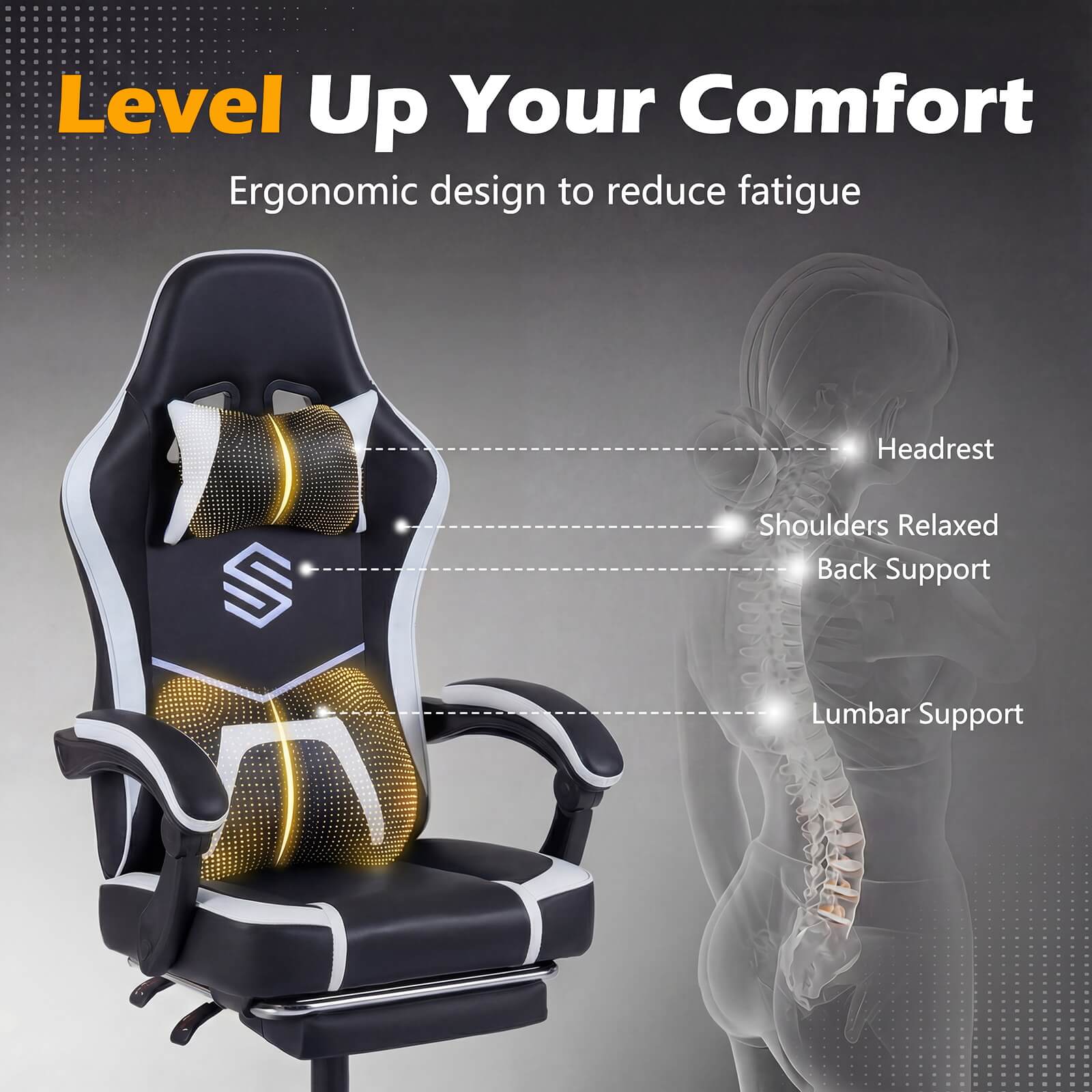 Level Up Your Comfort  
Ergonomic design to reduce fatigue  
- Headrest  
- Shoulders Relaxed  
- Back Support  
- Lumbar Support