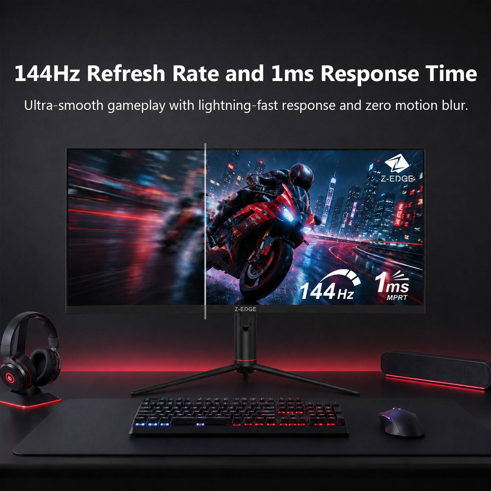 144Hz Refresh Rate and 1ms Response Time  
Ultra-smooth gameplay with lightning-fast response and zero motion blur.  
Z-EDGE  
144Hz  
1ms MPRT