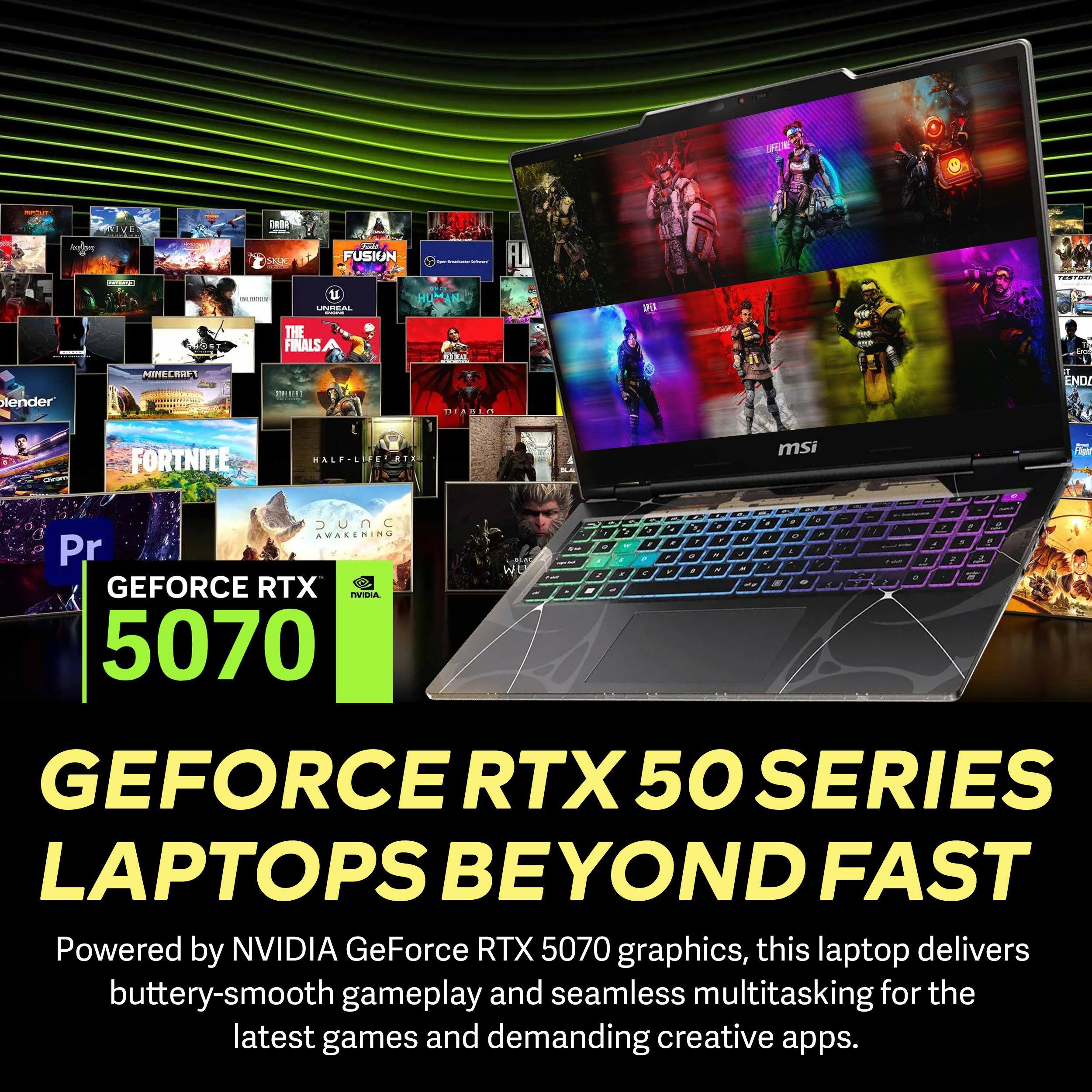 W NIVE An a.d. D l FUSION ..  RUMAN LN THE FINALS OE FLA A 1S - lender MINE RUE MERT TTANIC END/ FORTNITE HALP-LITE TE msi - .   UNC n -  - AWAREMING  . - . - , + - Pr * - a - P W a - - . . T - - - . GEFORCE RTX 5070 GEFORCE RTX 50 SERIES LAPTOPS BEYOND FAST Powered by NVIDIA GeForce RTX 5070 graphics, this laptop delivers buttery-smooth gameplay and seamless multitasking for the latest games and demanding creative apps.