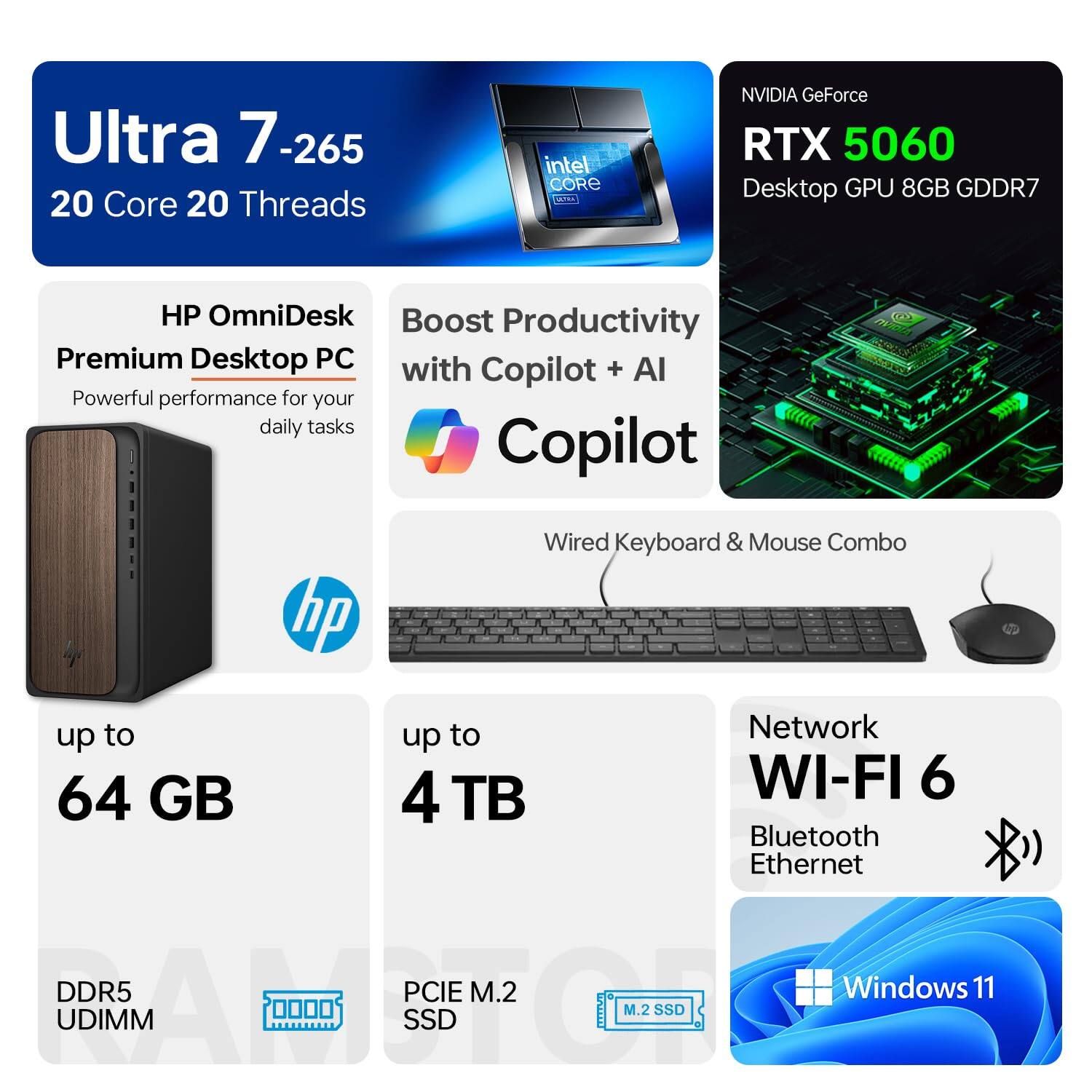 Ultra 7-265  
20 Core 20 Threads  
Intel Core  
NVIDIA GeForce RTX 5060 Desktop GPU 8GB GDDR7  

HP OmniDesk Premium Desktop PC  
Powerful performance for your daily tasks  

Boost Productivity with Copilot + AI Copilot  
Wired Keyboard & Mouse Combo  

up to 64 GB DDR5 UDIMM  
up to 4 TB PCIe M.2 SSD  

Network WI-FI 6 Bluetooth Ethernet  

Windows 11