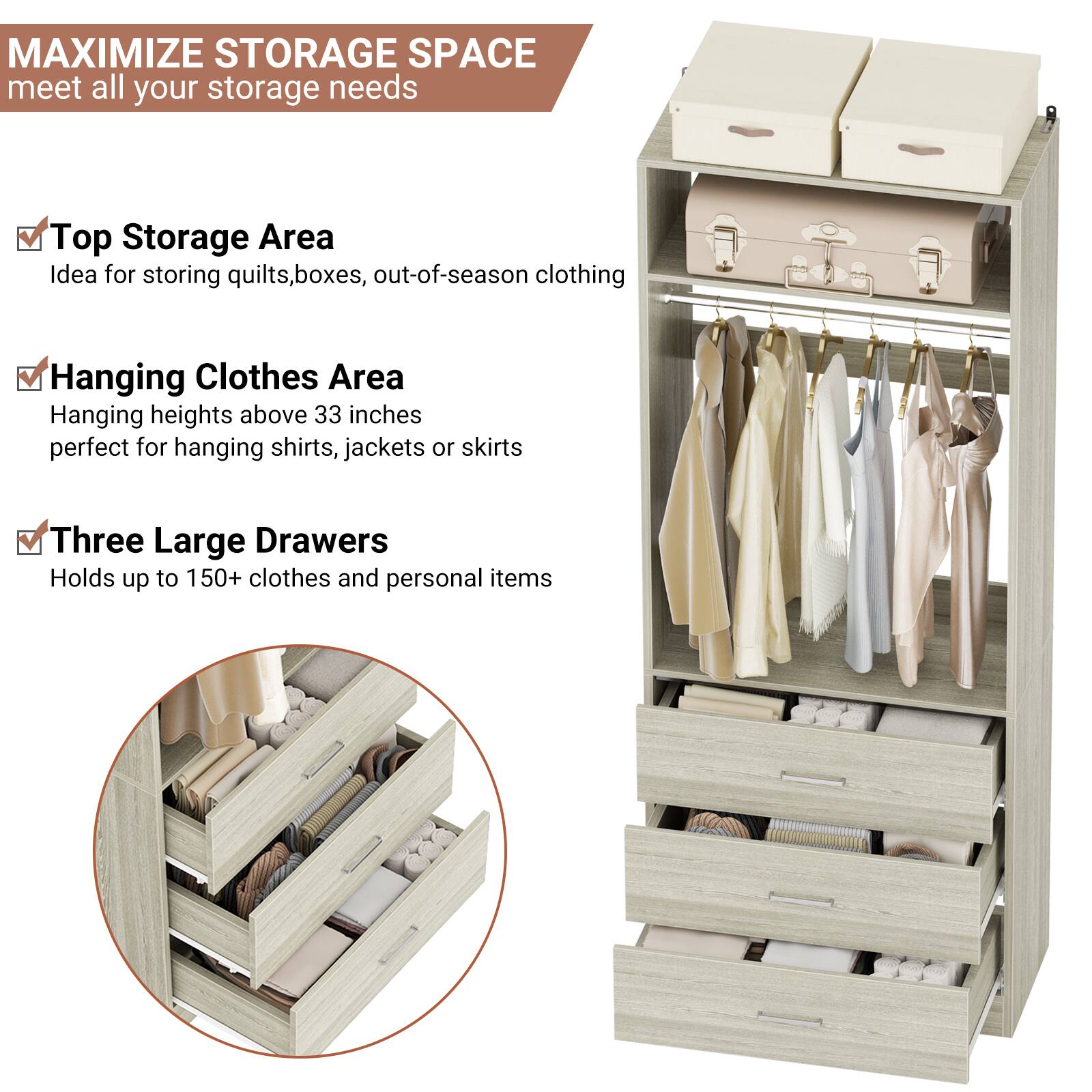 MAXIMIZE STORAGE SPACE  
meet all your storage needs

- Top Storage Area  
  Idea for storing quilts, boxes, out-of-season clothing

- Hanging Clothes Area  
  Hanging heights above 33 inches  
  perfect for hanging shirts, jackets or skirts

- Three Large Drawers  
  Holds up to 150+ clothes and personal items