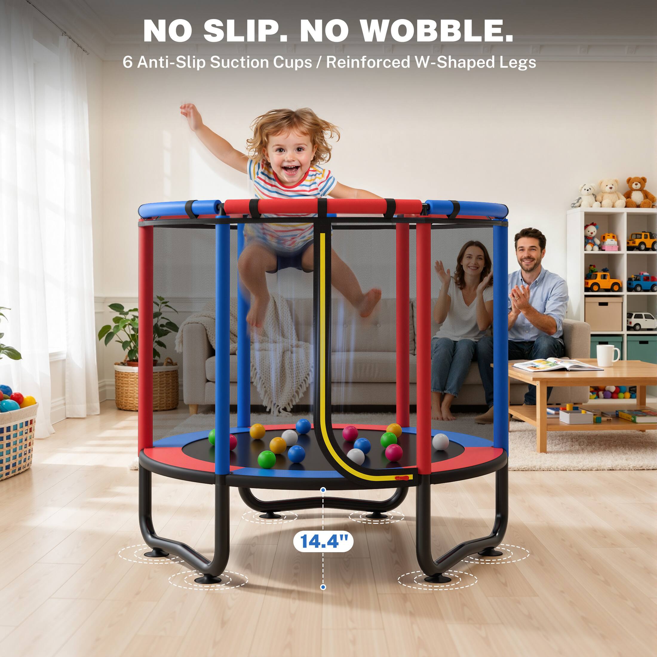 NO SLIP. NO WOBBLE.  
6 Anti-Slip Suction Cups / Reinforced W-Shaped Legs  
14.4"
