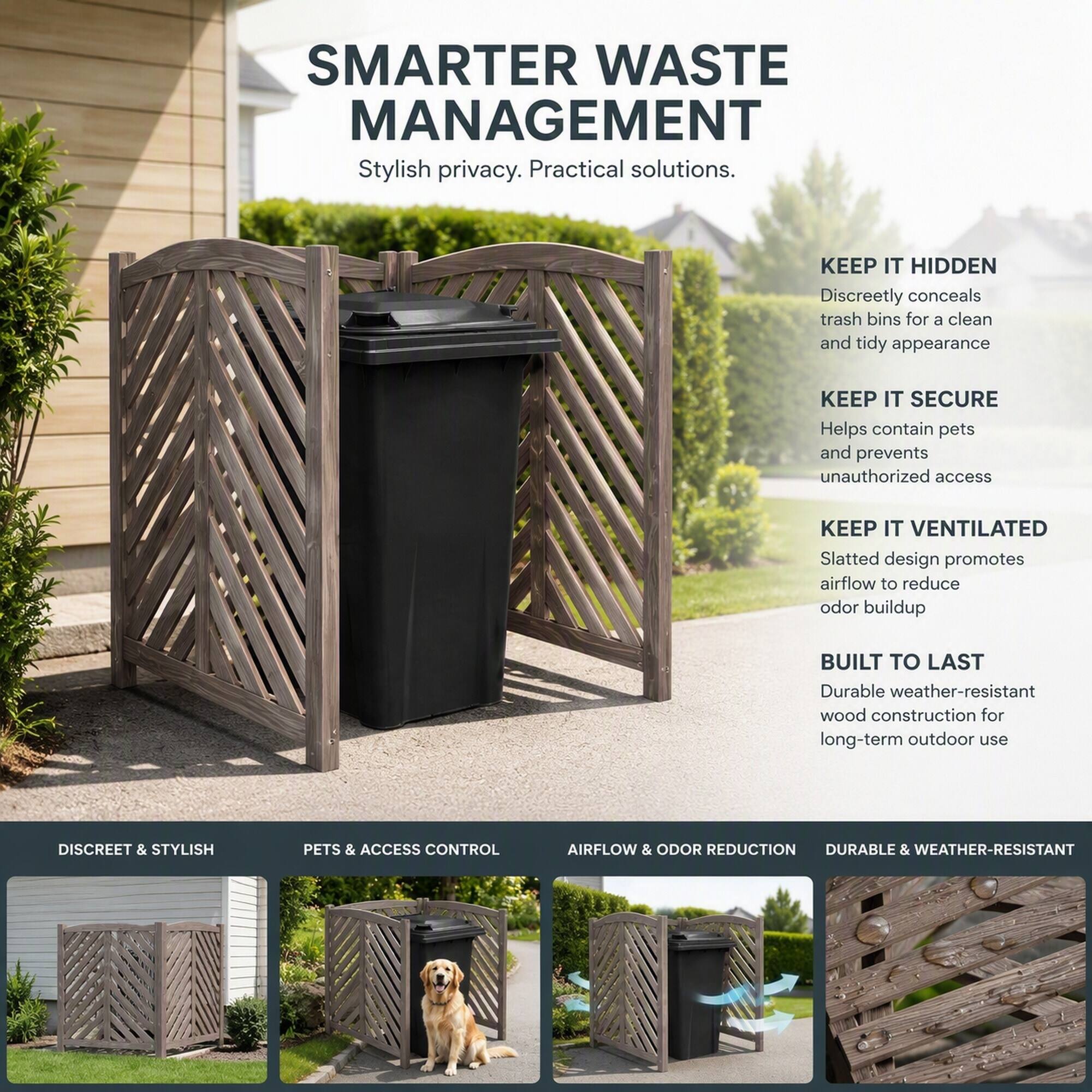 SMARTER WASTE MANAGEMENT  
Stylish privacy. Practical solutions.

KEEP IT HIDDEN  
Discreetly conceals trash bins for a clean and tidy appearance

KEEP IT SECURE  
Helps contain pets and prevents unauthorized access

KEEP IT VENTILATED  
Slatted design promotes airflow to reduce odor buildup

BUILT TO LAST  
Durable weather-resistant wood construction for long-term outdoor use

DISCREET & STYLISH  
PETS & ACCESS CONTROL  
AIRFLOW & ODOR REDUCTION  
DURABLE & WEATHER-RESISTANT