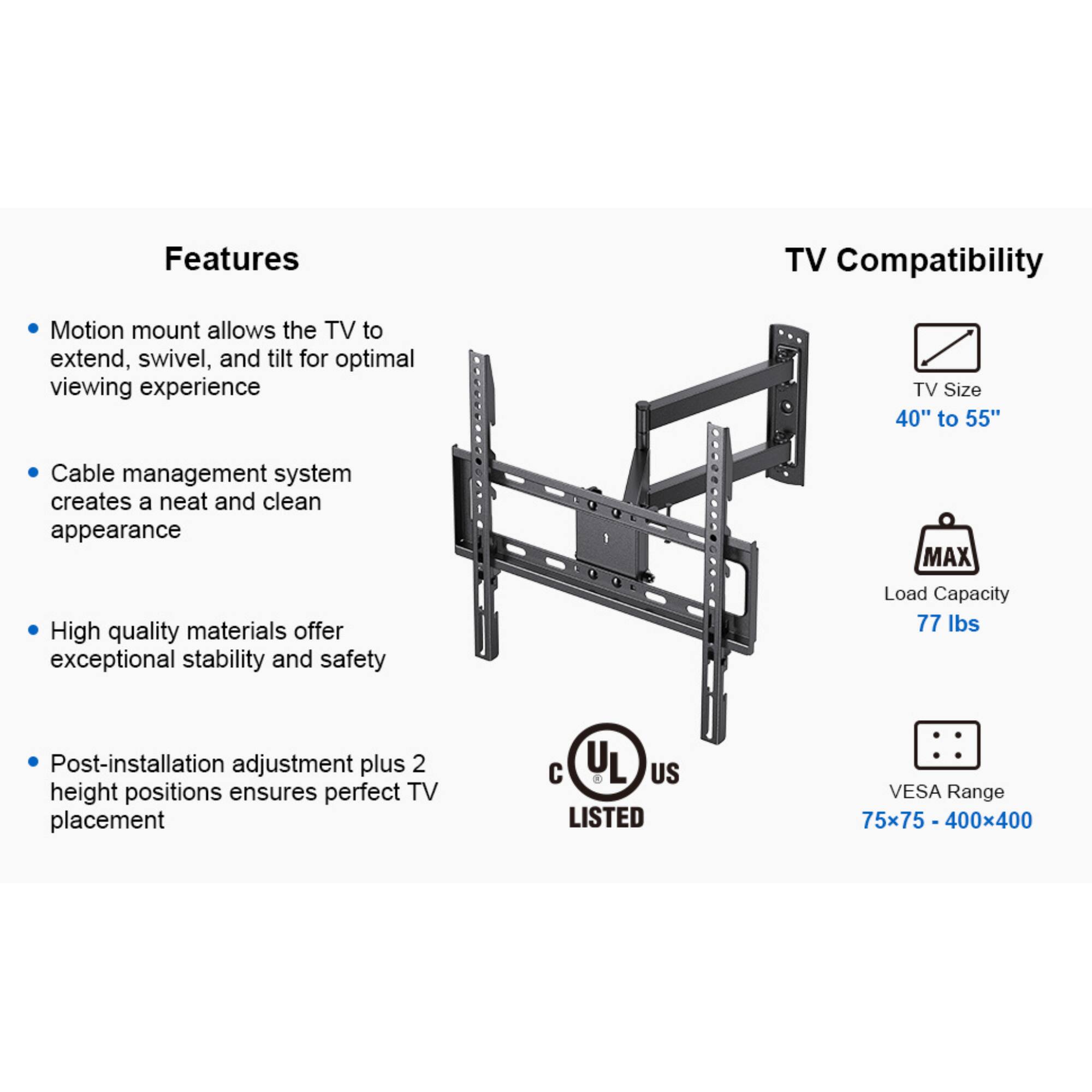 Features:
- Motion mount allows the TV to extend, swivel, and tilt for optimal viewing experience
- Cable management system creates a neat and clean appearance
- High quality materials offer exceptional stability and safety
- Post-installation adjustment plus 2 height positions ensures perfect TV placement

TV Compatibility:
- TV Size 40" to 55"
- MAX Load Capacity 77 lbs
- VESA Range 75x75 - 400x400
- UL US LISTED