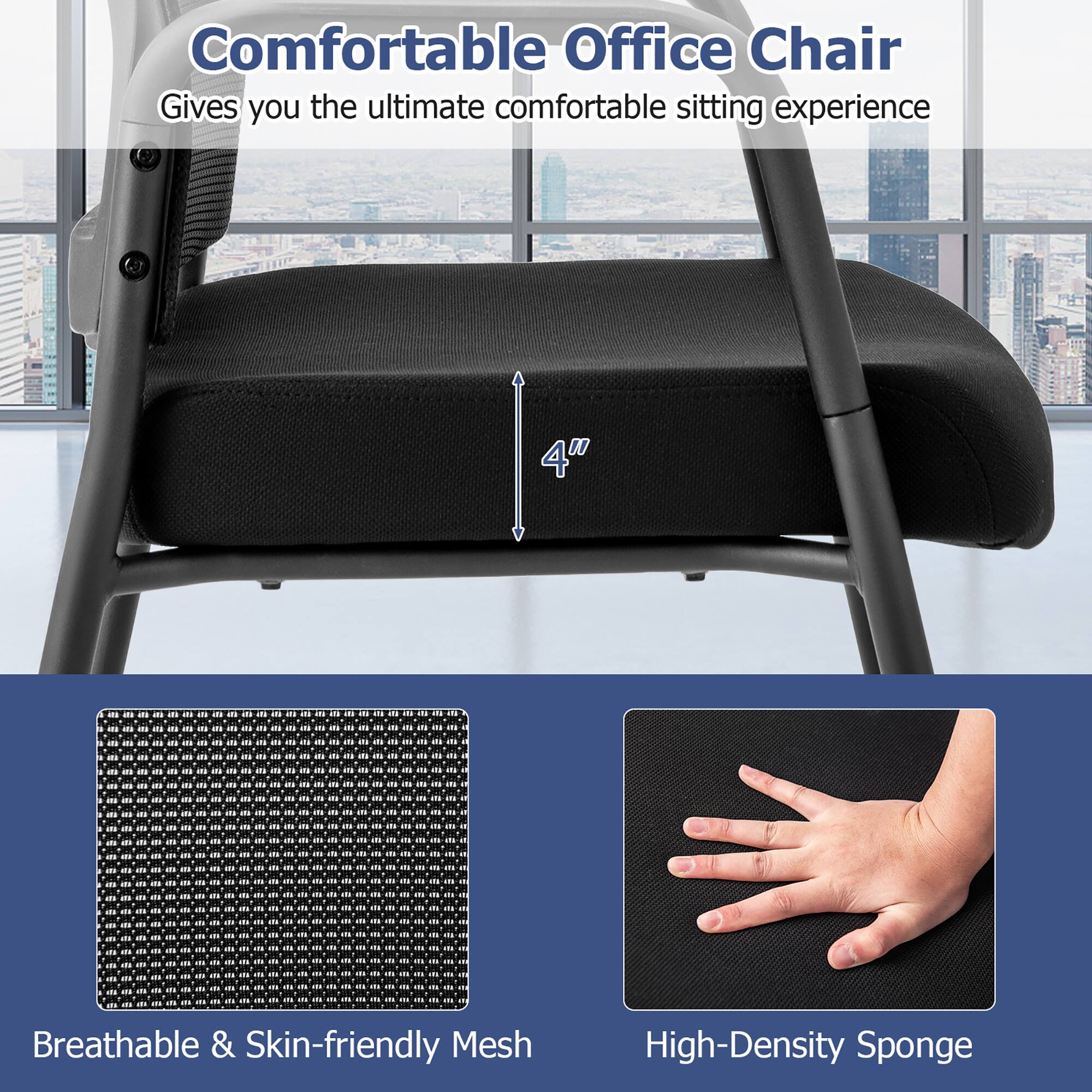 Comfortable Office Chair  
Gives you the ultimate comfortable sitting experience  

4" Breathable & Skin-friendly Mesh  
High-Density Sponge