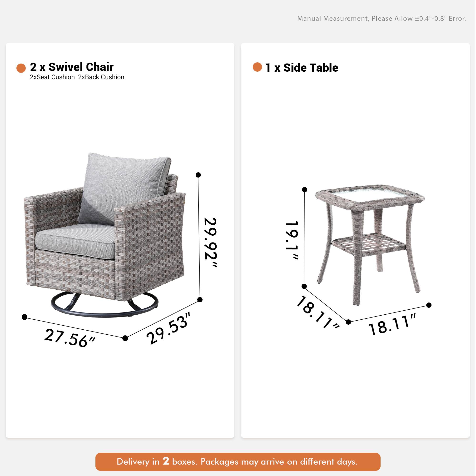 Manual Measurement, Please Allow 0.4"-0.8" Error.  
2 x Swivel Chair  
2xSeat Cushion 2xBack Cushion  
1 x Side Table  
27.56" 29.92" 29.53" 19.1" 18.11" 18.11"  
Delivery in 2 boxes. Packages may arrive on different days.