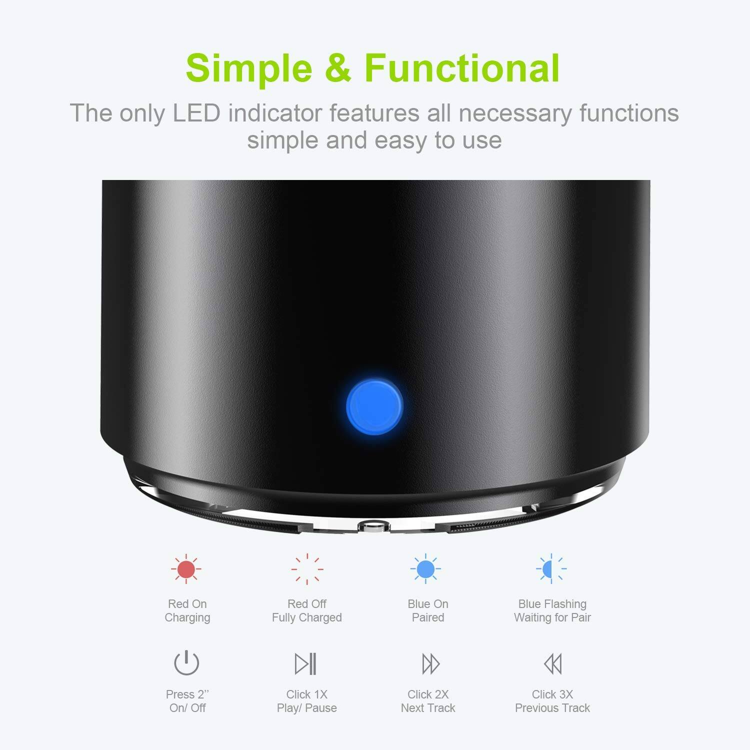 Simple & Functional

The only LED indicator features all necessary functions simple and easy to use

- Red On: Charging
- Red Off: Fully Charged
- Blue On: Paired
- Blue Flashing: Waiting for Pair

- Press 2": On/ Off
- Click 1X: Play/ Pause
- Click 2X: Next Track
- Click 3X: Previous Track