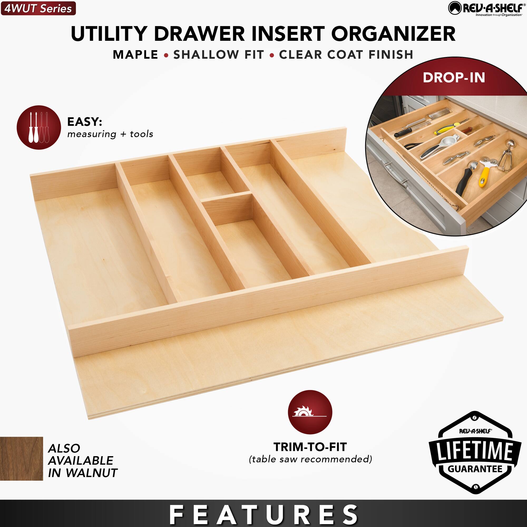 4WUT Series

UTILITY DRAWER INSERT ORGANIZER  
MAPLE • SHALLOW FIT • CLEAR COAT FINISH  
DROP-IN

EASY:  
measuring + tools

ALSO AVAILABLE IN WALNUT

TRIM-TO-FIT  
(table saw recommended)

LIFETIME GUARANTEE

FEATURES