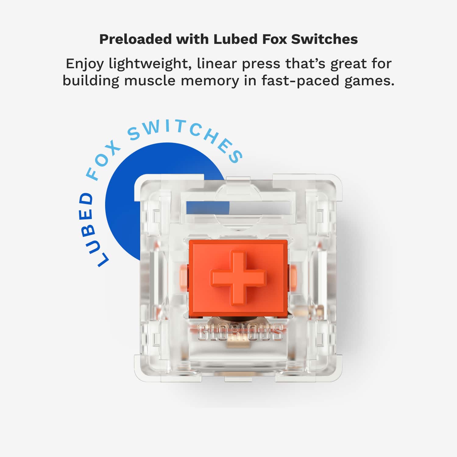 Preloaded with Lubed Fox Switches. Enjoy lightweight, linear press that's great for building muscle memory in fast-paced games.