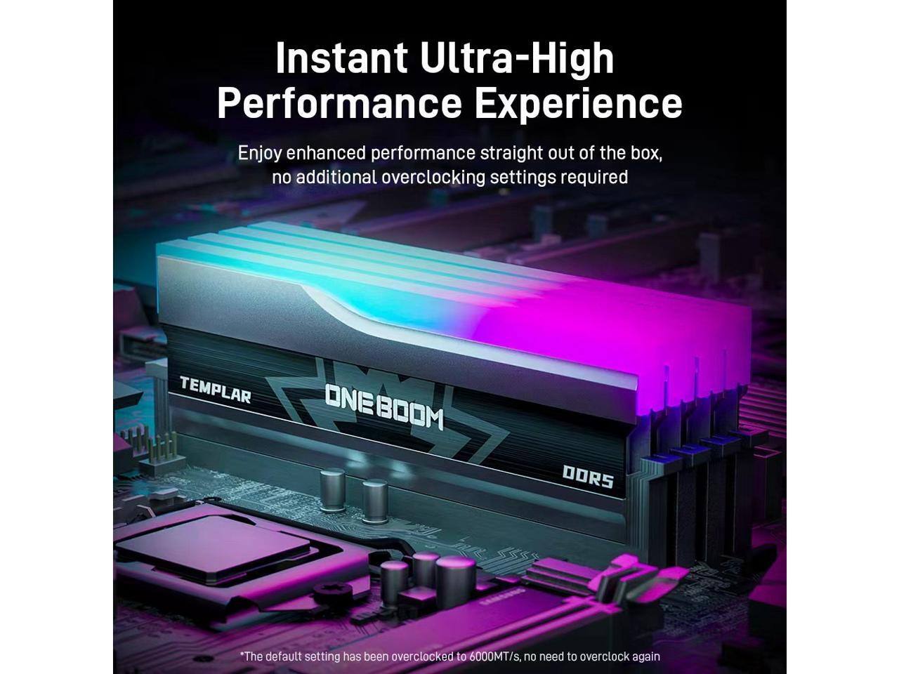 Instant Ultra-High Performance Experience  
Enjoy enhanced performance straight out of the box, no additional overclocking settings required  

TEMPLAR  
ONE BOOM  
DORS  

*The default setting has been overclocked to 6000MT/s, no need to overclock again