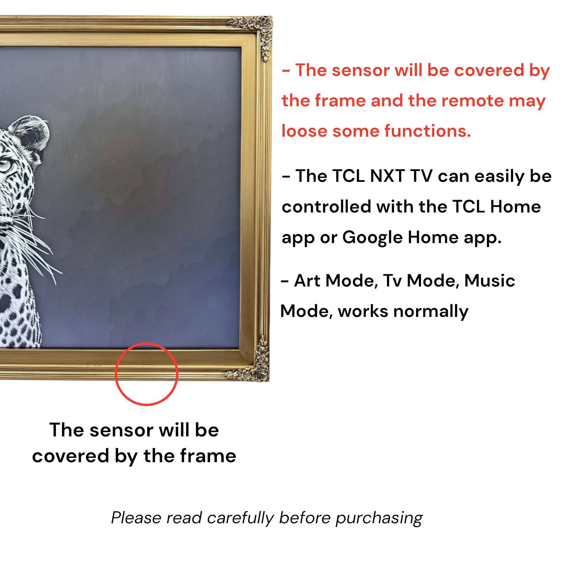- The sensor will be covered by the frame and the remote may lose some functions.
- The TCL NXT TV can easily be controlled with the TCL Home app or Google Home app.
- Art Mode, Tv Mode, Music Mode, works normally
- The sensor will be covered by the frame
- Please read carefully before purchasing