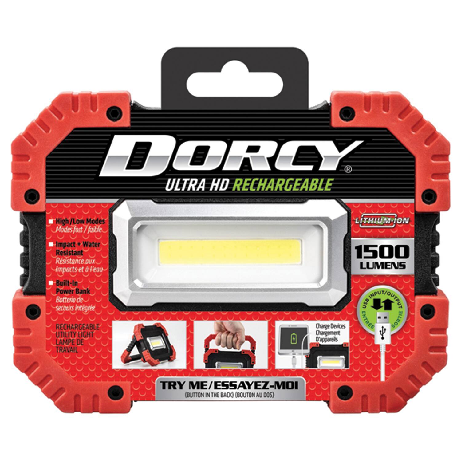 DORCY ULTRA HD RECHARGEABLE  
High/Low Modes  
Modes fort / faible  
Impact Water Resistant  
Résistance aux impacts et à l'eau  
Built-In Power Bank  
Batterie de secours intégrée  
RECHARGEABLE UTILITY LIGHT  
LAMPE DE TRAVAIL  
LITHIUM-ION  
1500 LUMENS  
USB CNPU/UTU  
Charge Devices  
ENTREE SORTIE  
Chargement D'appareils  
TRY ME/ESSAYEZ-MOI  
(BUTTON IN THE BACK)  
(BOUTON AU DOS)