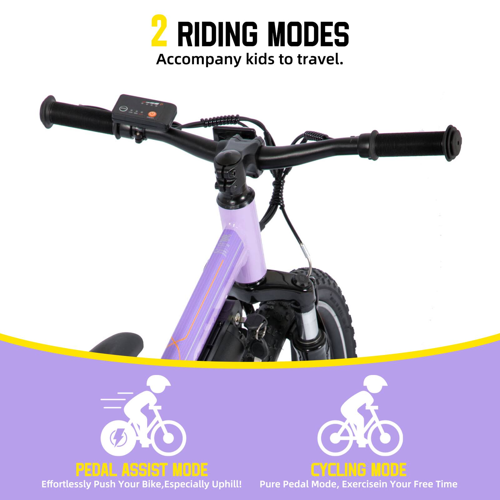 2 RIDING MODES  
Accompany kids to travel.  

PEDAL ASSIST MODE  
Effortlessly Push Your Bike, Especially Uphill!  

CYCLING MODE  
Pure Pedal Mode, Exercise in Your Free Time