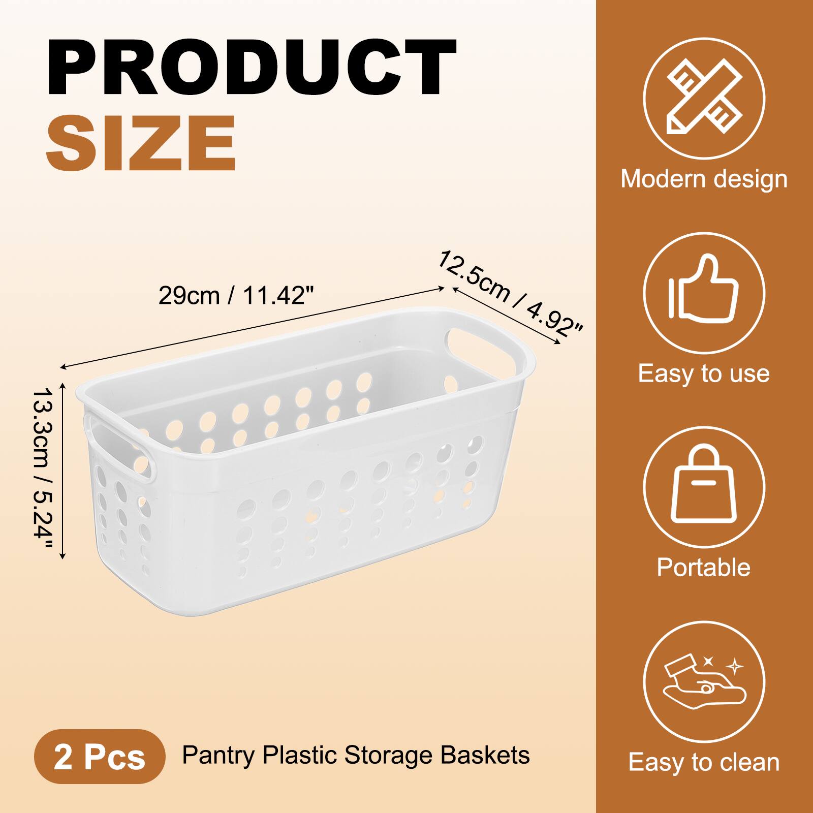 PRODUCT SIZE  
Modern design  
13.3cm / 5.24"  
29cm / 11.42"  
12.5cm / 4.92"  

Easy to use  
Portable  
Easy to clean  

2 Pcs  
Pantry Plastic Storage Baskets