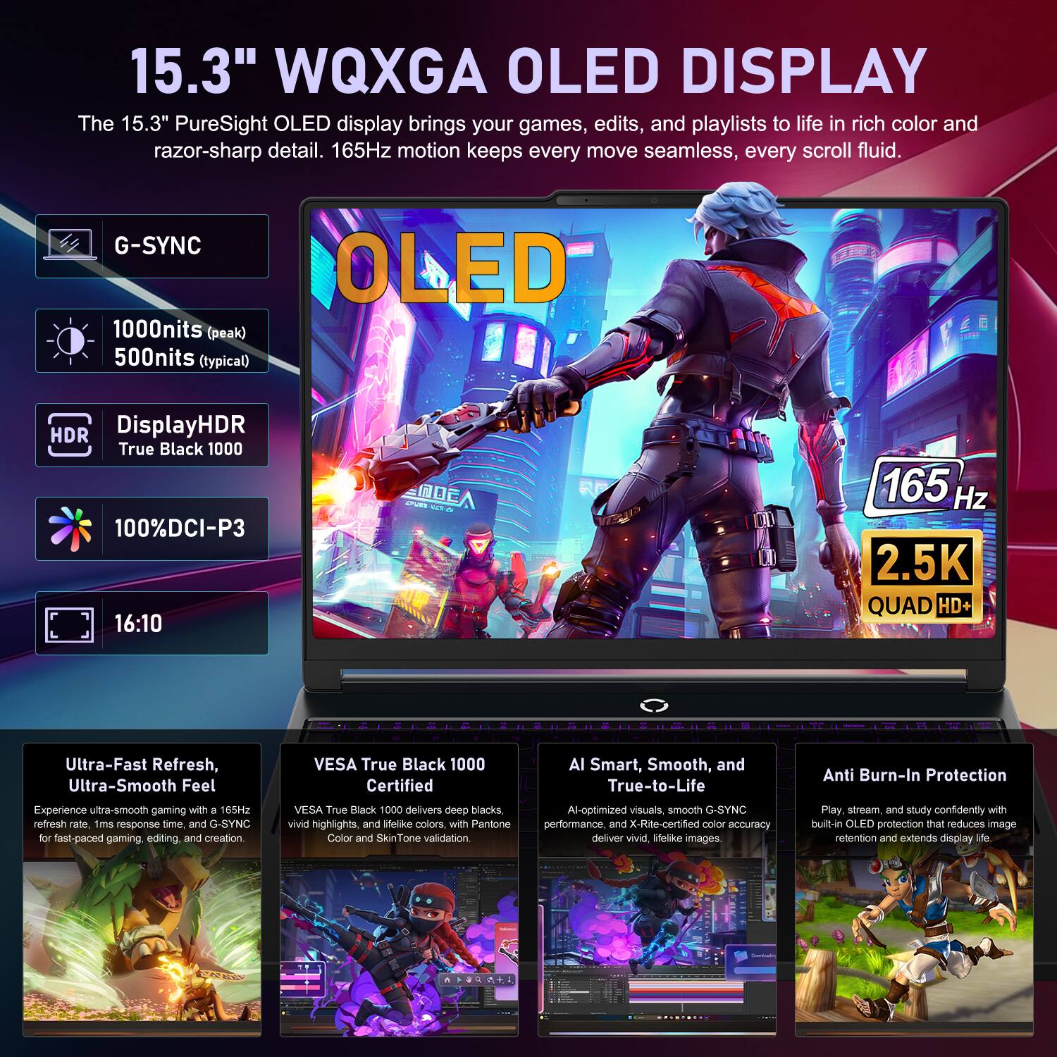 15.3" WQXGA OLED DISPLAY

The 15.3" PureSight OLED display brings your games, edits, and playlists to life in rich color and razor-sharp detail. 165Hz motion keeps every move seamless, every scroll fluid.

- G-SYNC
- 1000nits (peak) 500nits (typical)
- OLED
- HDR DisplayHDR True Black 1000
- 100%DCI-P3
- 16:10

Ultra-Fast Refresh, Ultra-Smooth Feel

VESA True Black 1000 Certified

AI Smart, Smooth, and True-to-Life

Anti Burn-In Protection

Experience ultra-smooth gaming with a 165Hz refresh rate, 1ms response time, and G-SYNC for fast-paced gaming, editing, and creation

VESA True Black 1000 delivers deep blacks, vivid highlights, and lifelike colors, with Pantone Color and SkinTone validation.

AI-optimized visuals, smooth G-SYNC performance, and X-Rite-certified color accuracy deliver vivid, lifelike images.

Play, stream, and study confidently