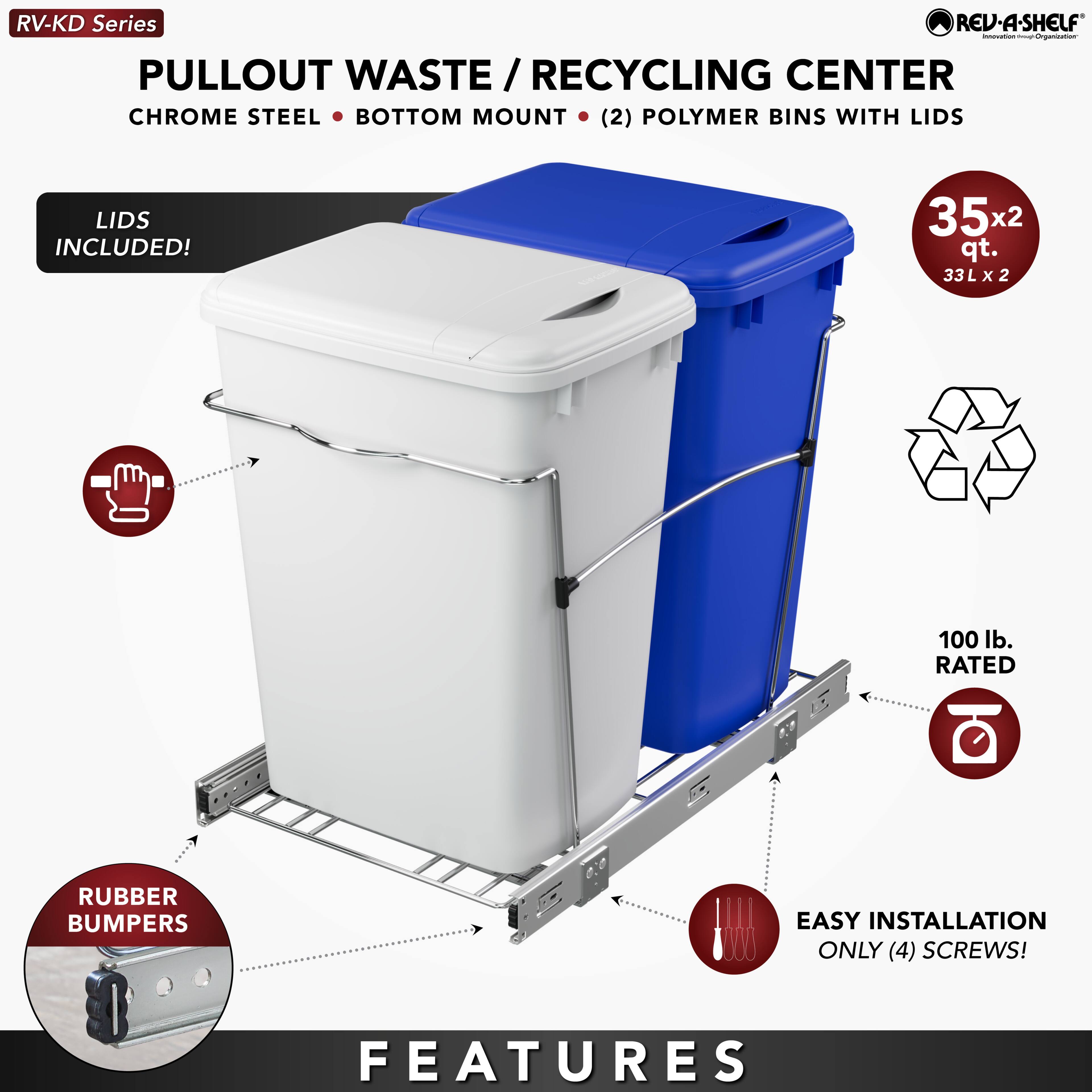 RV-KD Series  
PULLOUT WASTE / RECYCLING CENTER  
CHROME STEEL • BOTTOM MOUNT • (2) POLYMER BINS WITH LIDS  
LIDS INCLUDED!  
35x2 qt. / 33L x 2  
100 lb. RATED  
RUBBER BUMPERS  
EASY INSTALLATION ONLY (4) SCREWS!  
FEATURES