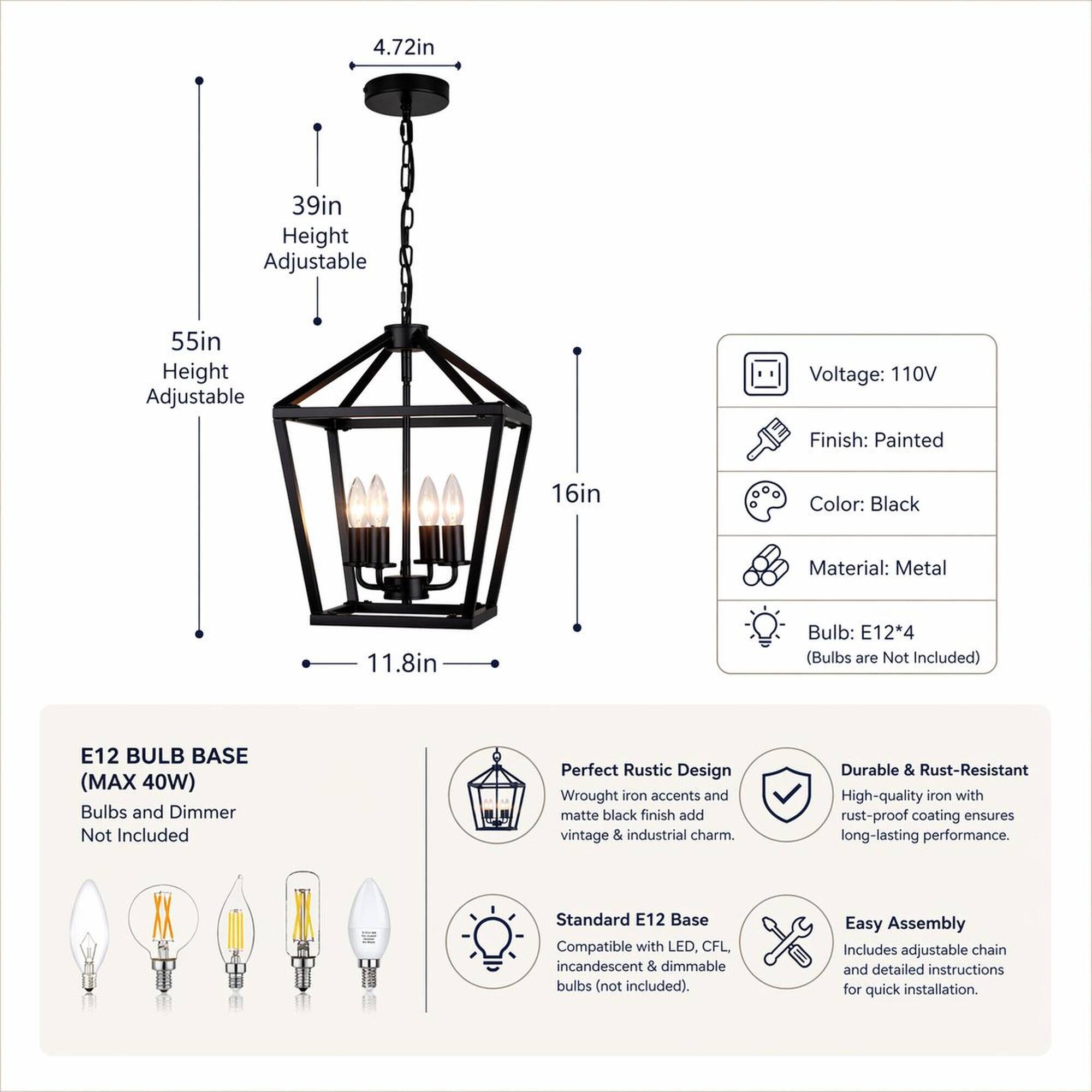 4.72in  
39in Height Adjustable  
55in Height Adjustable  
Voltage: 110V  
Finish: Painted  
16in  
Color: Black  
Material: Metal  
11.8in  
Bulb: E12*4 (Bulbs are Not Included)  
E12 BULB BASE (MAX 40W) Bulbs and Dimmer Not Included  
Perfect Rustic Design Wrought iron accents and matte black finish add vintage & industrial charm.  
Durable & Rust-Resistant High-quality iron with rust-proof coating ensures long-lasting performance.  
Standard E12 Base Compatible with LED, CFL, incandescent & dimmable bulbs (not included).  
Easy Assembly Includes adjustable chain and detailed instructions for quick installation.