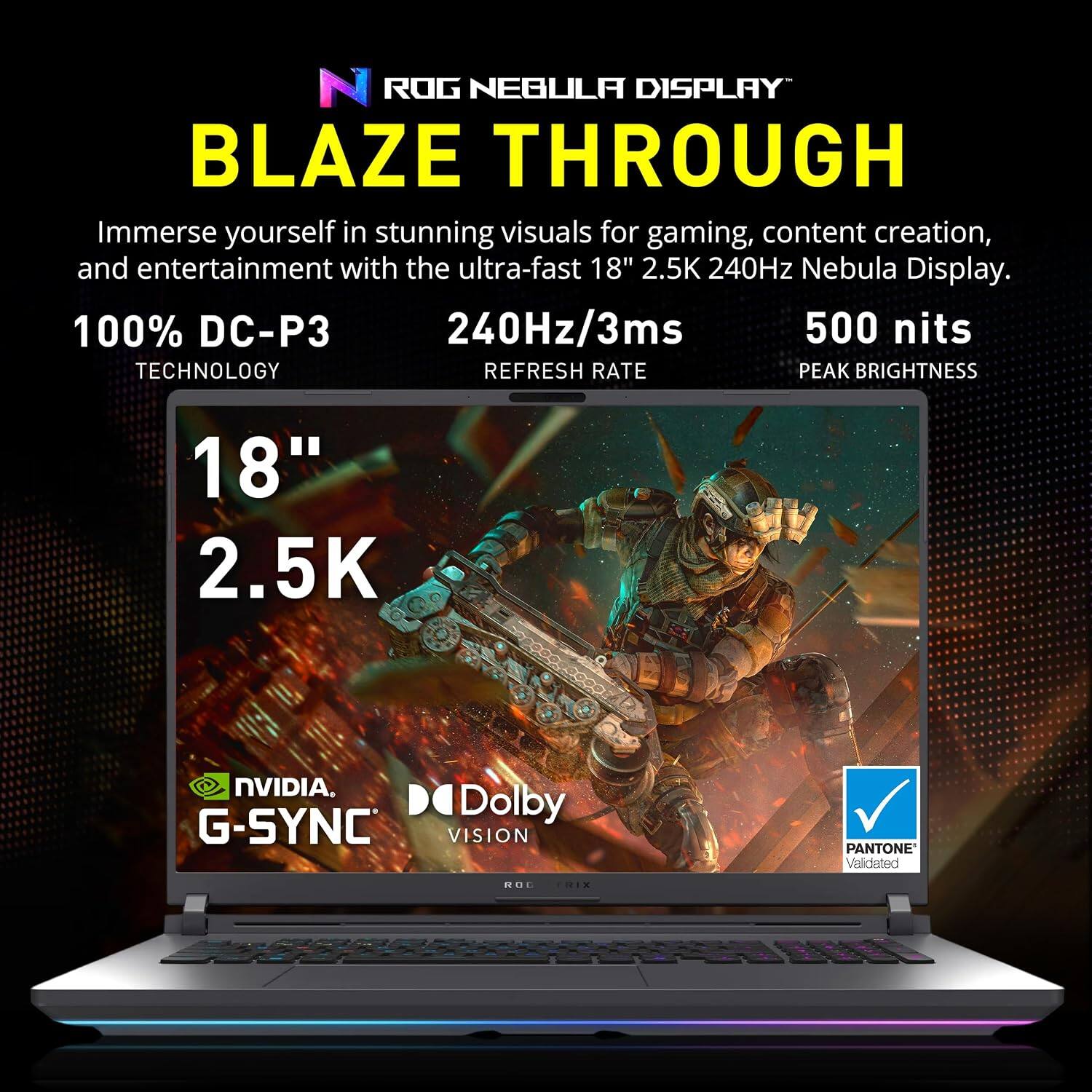 ROG NEBULA DISPLAY BLAZE THROUGH

Immerse yourself in stunning visuals for gaming, content creation, and entertainment with the ultra-fast 18" 2.5K 240Hz Nebula Display.

100% DC-P3 TECHNOLOGY
240Hz/3ms REFRESH RATE
500 nits PEAK BRIGHTNESS

18" 2.5K

NVIDIA G-SYNC
Dolby VISION
PANTONE Validated