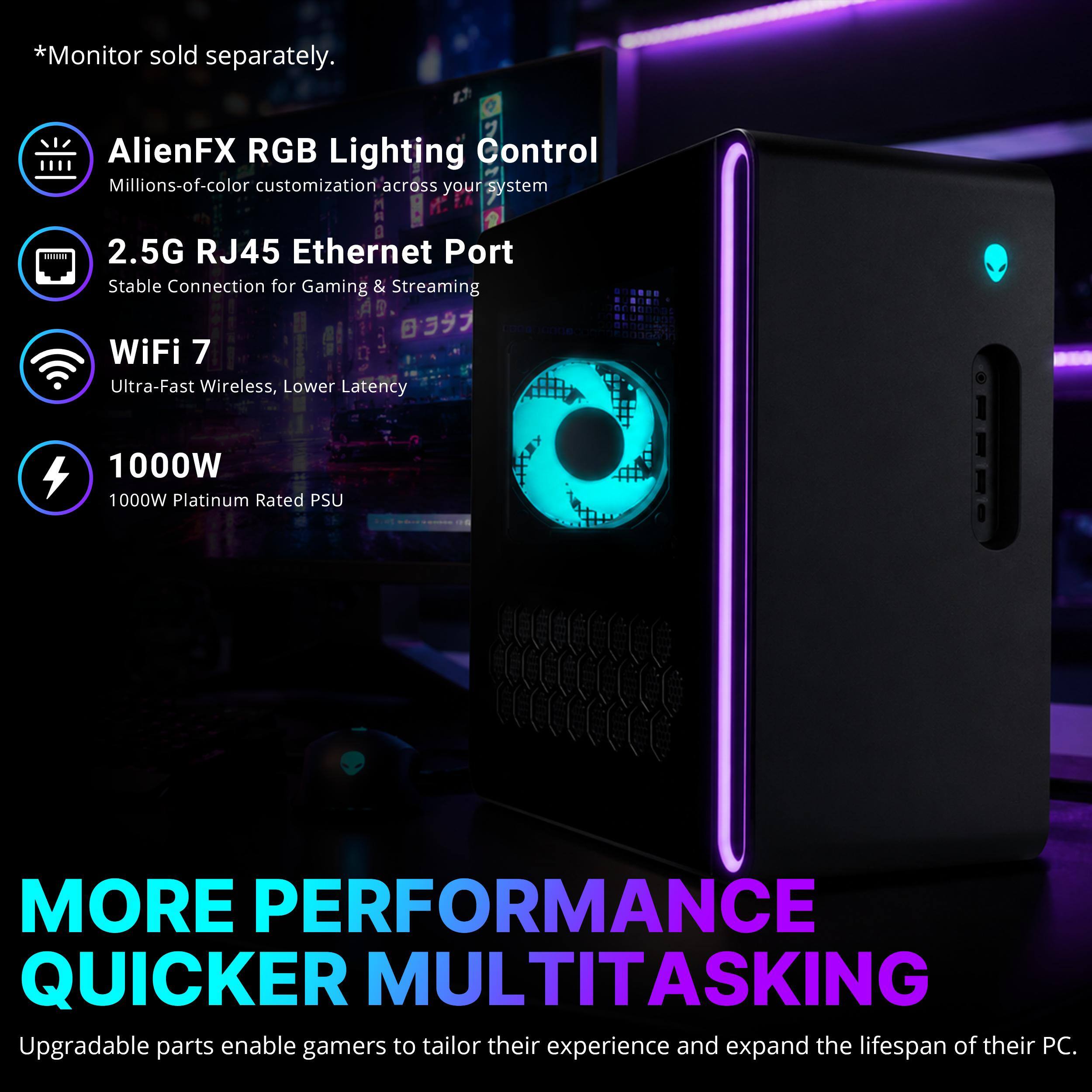 *Monitor sold separately.

AlienFX RGB Lighting Control  
Millions-of-color customization across your system

2.5G RJ45 Ethernet Port  
Stable Connection for Gaming & Streaming

WiFi 7  
Ultra-Fast Wireless, Lower Latency

1000W  
1000W Platinum Rated PSU

MORE PERFORMANCE QUICKER MULTITASKING  
Upgradable parts enable gamers to tailor their experience and expand the lifespan of their PC.