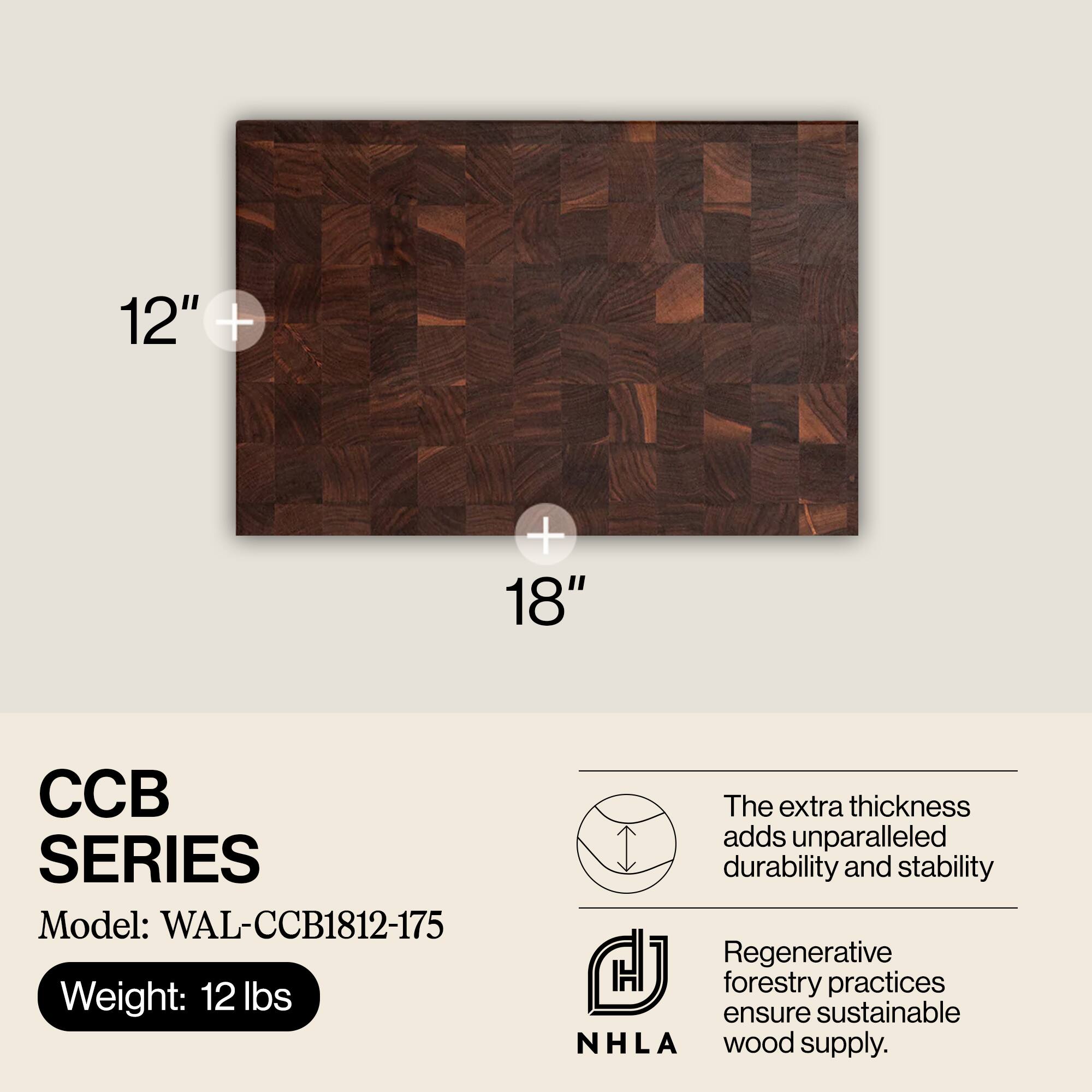 12" + 18"  
CCB SERIES  
Model: WAL-CCB1812-175  
Weight: 12 lbs  

The extra thickness adds unparalleled durability and stability.  
Regenerative forestry practices ensure sustainable NHLA wood supply.