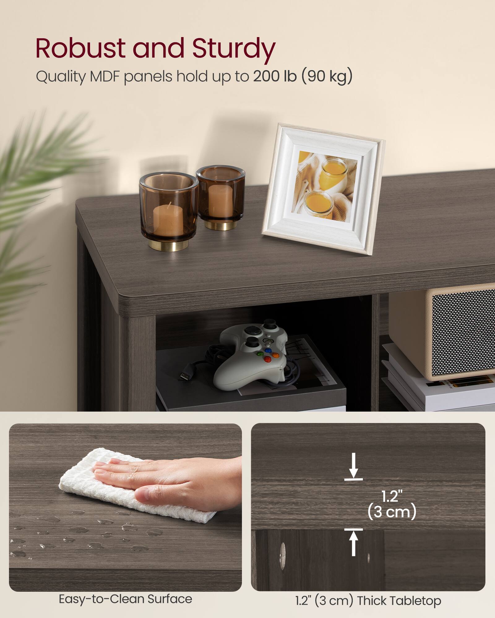 Robust and Sturdy  
Quality MDF panels hold up to 200 lb (90 kg)  

1.2" (3 cm) Easy-to-Clean Surface  

1.2" (3 cm) Thick Tabletop