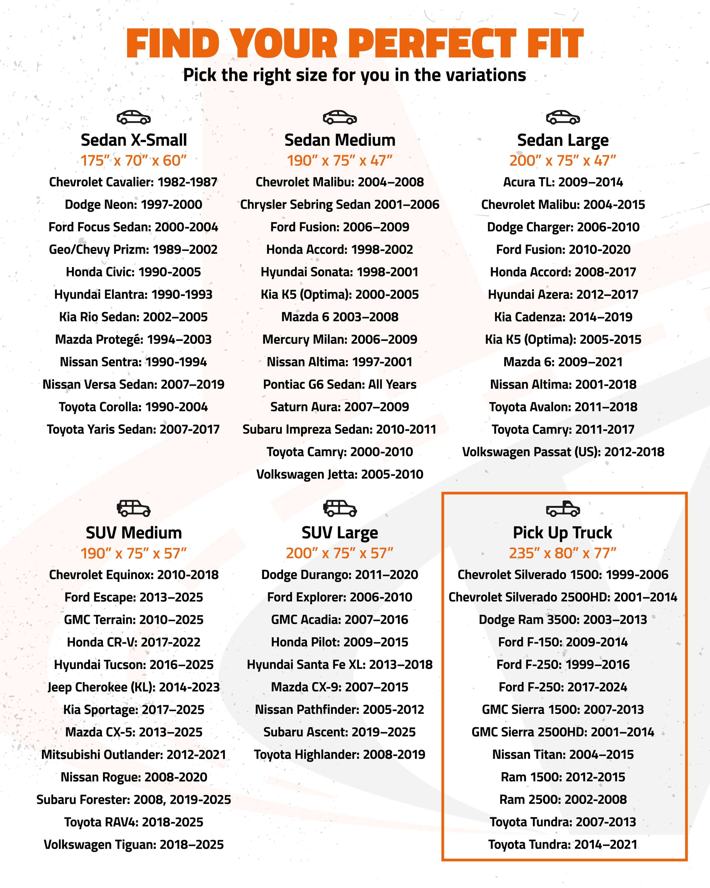 FIND YOUR PERFECT FIT  
Pick the right size for you in the variations

**Sedan X-Small**  
175" x 70" x 60"  
- Chevrolet Cavalier: 1982-1987  
- Dodge Neon: 1997-2000  
- Ford Focus Sedan: 2000-2004  
- Geo/Chevy Prizm: 1989-2002  
- Honda Civic: 1990-2005  
- Hyundai Elantra: 1990-1993  
- Kia Rio Sedan: 2002-2005  
- Mazda Protegé: 1994-2003  
- Nissan Sentra: 1990-1994  
- Toyota Corolla: 1990-2004  
- Toyota Yaris Sedan: 2007-2017  
- Subaru Impreza Sedan: 2010-2011  

**Sedan Medium**  
190" x 