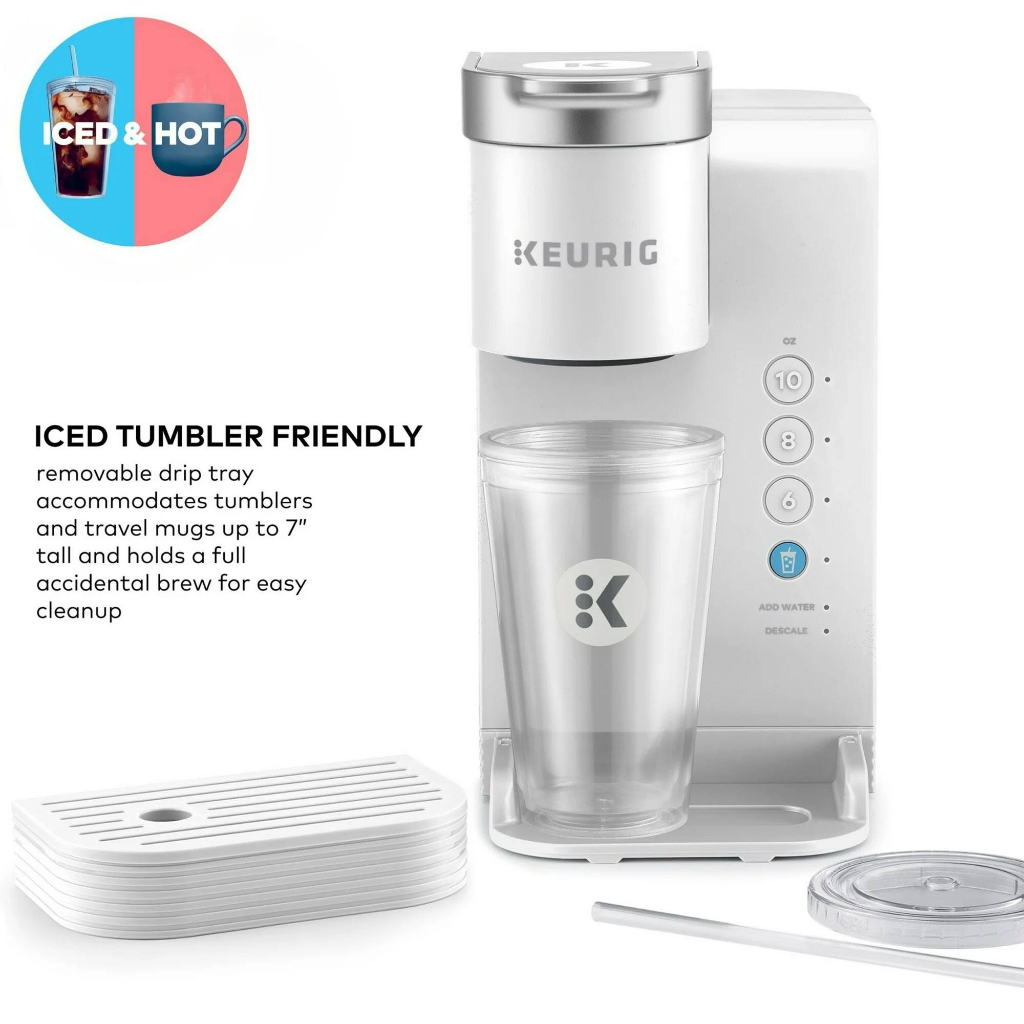 ICED & HOT  
KEURIG oz 10  
ICED TUMBLER FRIENDLY  
removable drip tray accommodates tumblers and travel mugs up to 7" tall and holds a full accidental brew for easy cleanup  
8 6 B  
ADD WATER  
DESCALE