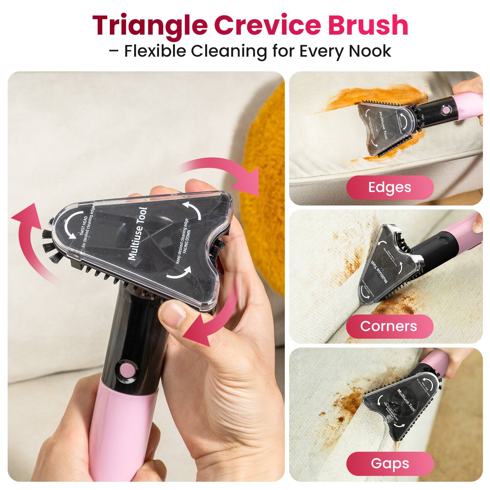 Triangle Crevice Brush - Flexible Cleaning for Every Nook

Multiuse Tool

HEAD cleaning TWIST desired

Tool Multiuse

edge cleaning DOWN desired FACING Keep

Edges

Corners

Gaps