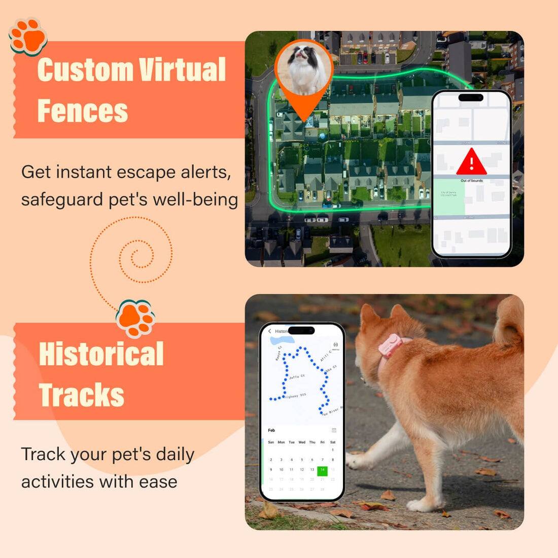 Custom Virtual Fences  
Get instant escape alerts, safeguard pet's well-being  

Historical Tracks  
Track your pet's daily activities with ease