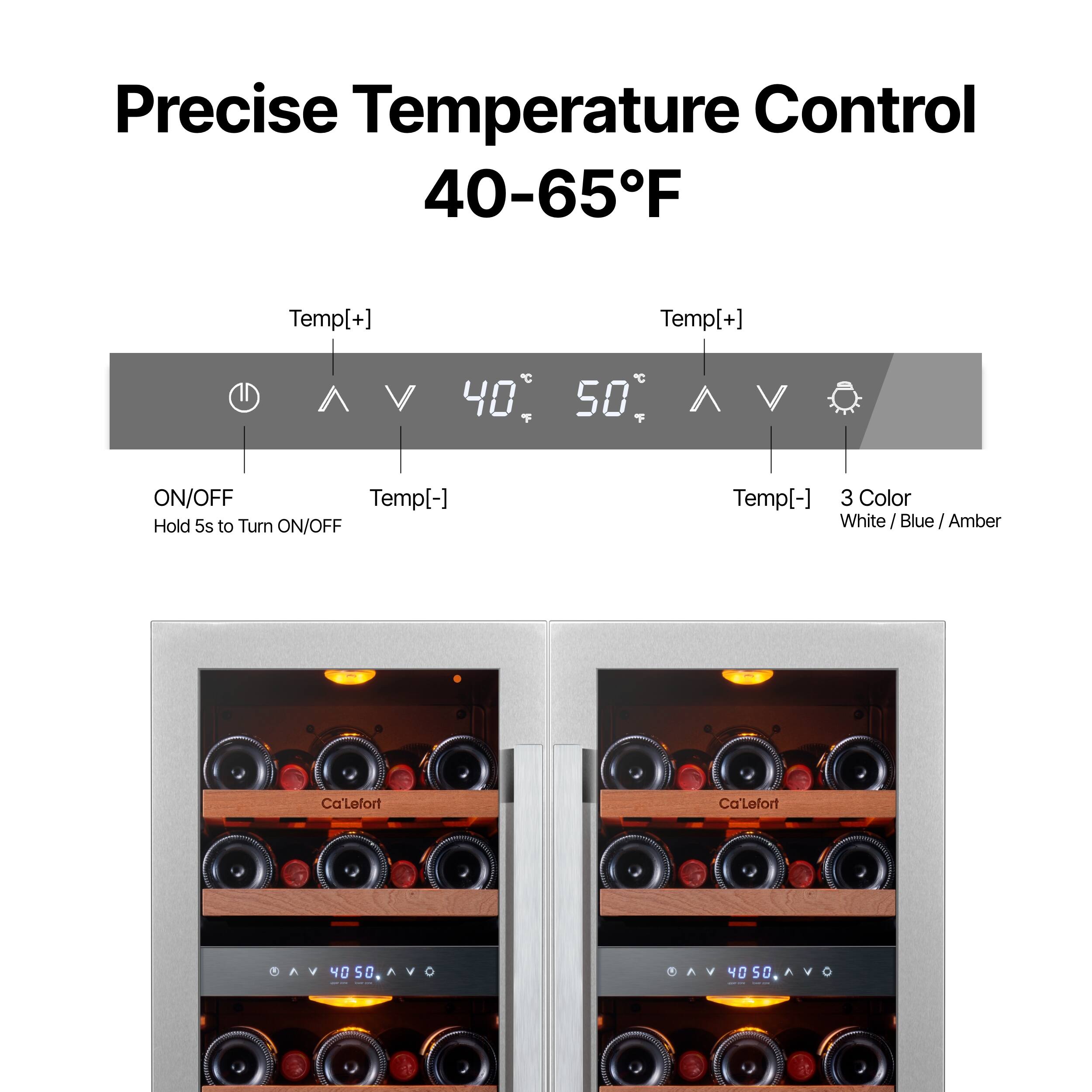 Precise Temperature Control 40-65°F

Temp[+] 40°C 50°C Temp[-]  
ON/OFF  
Hold 5s to Turn ON/OFF  

Temp[+] 40°C 50°C Temp[-]  
3 Color  
White / Blue / Amber  

Ca'Lefort  
Ca'Lefort  

40 50 0 40 S0