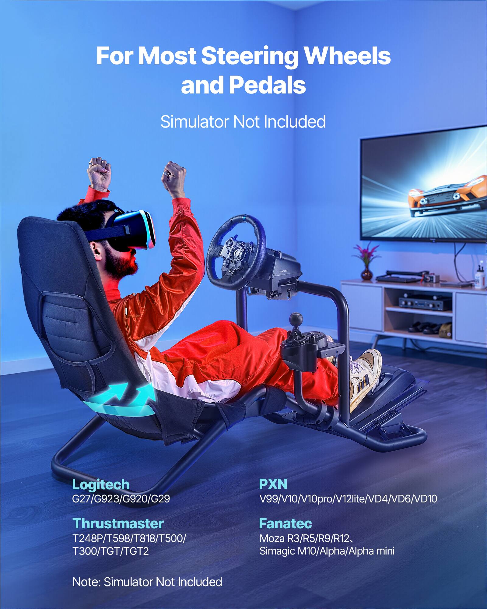 For Most Steering Wheels and Pedals  
Simulator Not Included  

Logitech  
G27/G923/G920/G29  

Thrustmaster  
T248P/T598/T818/T500/T300/TGT/TGT2  

PXN  
V99/V10/V10pro/V12lite/VD4/VD6/VD10  

Fanatec  
Moza R3/R5/R9/R12  
Simagic M10/Alpha/Alpha mini  

Note: Simulator Not Included