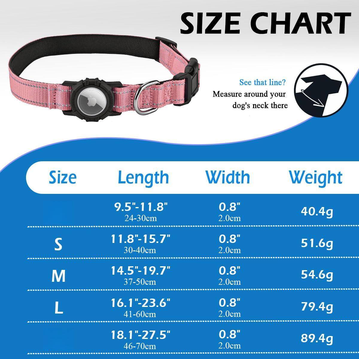 **SIZE CHART**

See that line? Measure around your dog's neck there

| Size | Length       | Width | Weight |
|------|--------------|-------|--------|
| S    | 9.5"-11.8"    | 0.8"  | 40.4g  |
|      | 24-30cm      | 2.0cm |        |
| M    | 11.8"-15.7"   | 0.8"  | 51.6g  |
|      | 30-40cm      | 2.0cm |        |
| L    | 14.5"-19.7"   | 0.8"  | 54.6g  |
|      | 37-50cm      | 2.0cm |        |
|      | 16.1"-23.6"   | 0.8"  | 79.4g  |
|      | 41-60cm      | 2.0cm |        |
|      | 18.1"-27.5"