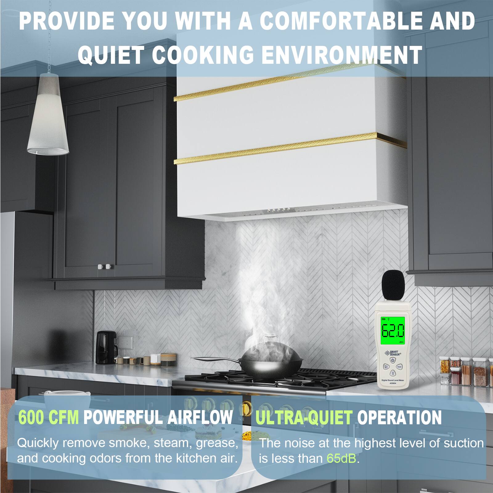 PROVIDE YOU WITH A COMFORTABLE AND QUIET COOKING ENVIRONMENT

600 CFM POWERFUL AIRFLOW
Quickly remove smoke, steam, grease, and cooking odors from the kitchen air.

ULTRA-QUIET OPERATION
The noise at the highest level of suction is less than 65dB.