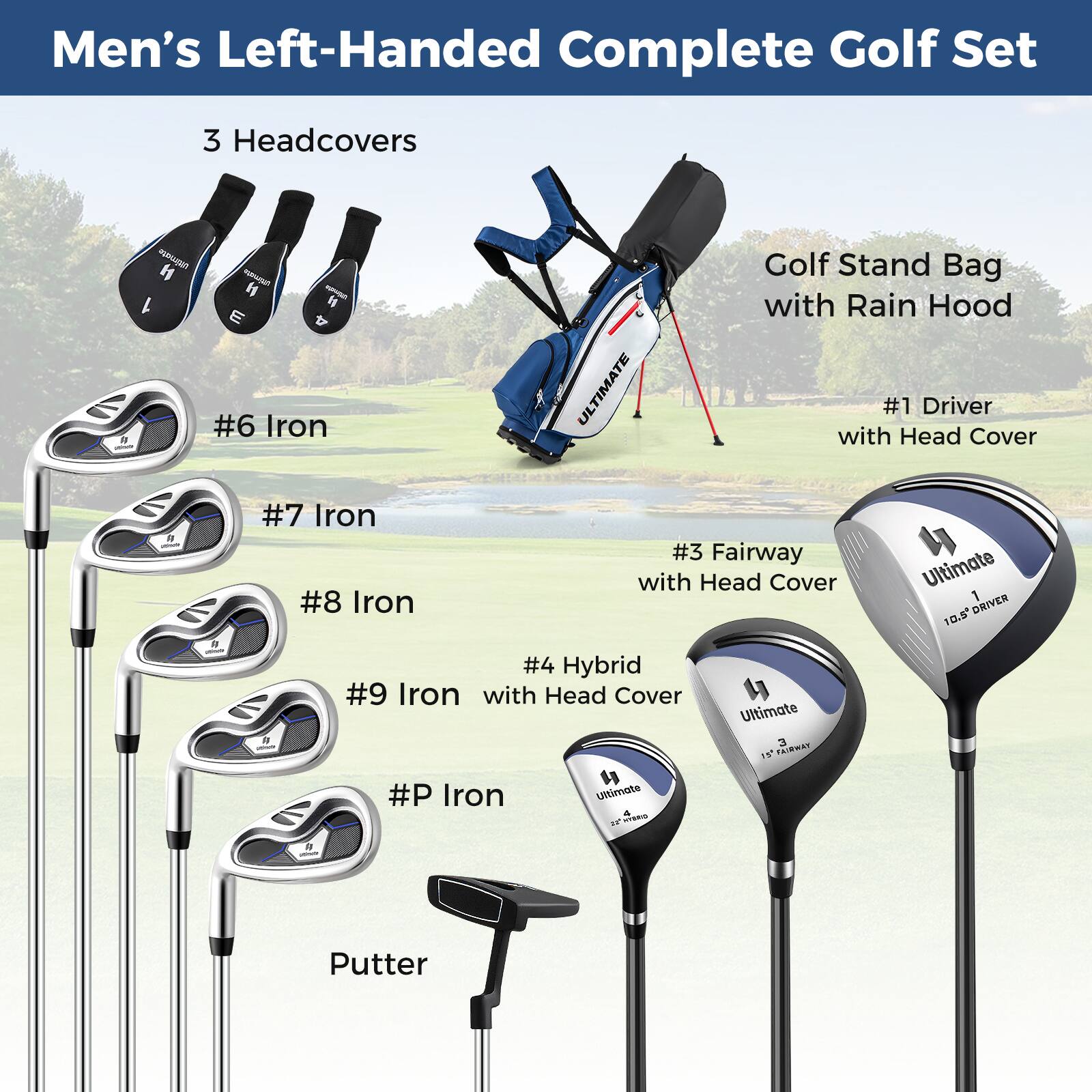 Men's Left-Handed Complete Golf Set

- 3 Headcovers
- #6 Iron
- #7 Iron
- #8 Iron
- #9 Iron with Head Cover
- #P Iron
- Putter
- #1 Driver with Head Cover
- #3 Fairway with Head Cover
- 4 Hybrid with Head Cover
- Golf Stand Bag with Rain Hood

Ultimate 10.5° DRIVER
Ultimate 19° FAIRWAY
Ultimate 3 IN RAINWAY