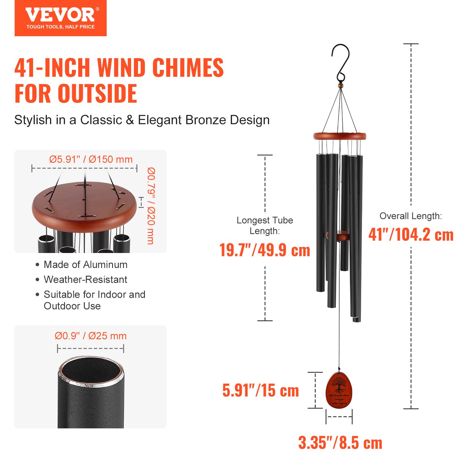 VEVOR  
TOUGH TOOLS, HALF PRICE  

41-INCH WIND CHIMES FOR OUTSIDE  
Stylish in a Classic & Elegant Bronze Design  

- Made of Aluminum  
- Weather-Resistant  
- Suitable for Indoor and Outdoor Use  

Dimensions:  
- Overall Length: 41"/104.2 cm  
- Longest Tube Length: 19.7"/49.9 cm  
- Diameter of Top Plate: 5.91"/150 mm  
- Diameter of Tubes: 0.9"/25 mm  
- Diameter of Bottom Plate: 5.91"/15 cm  
- Diameter of Bottom Plate Hole: 3.35"/8.5 cm