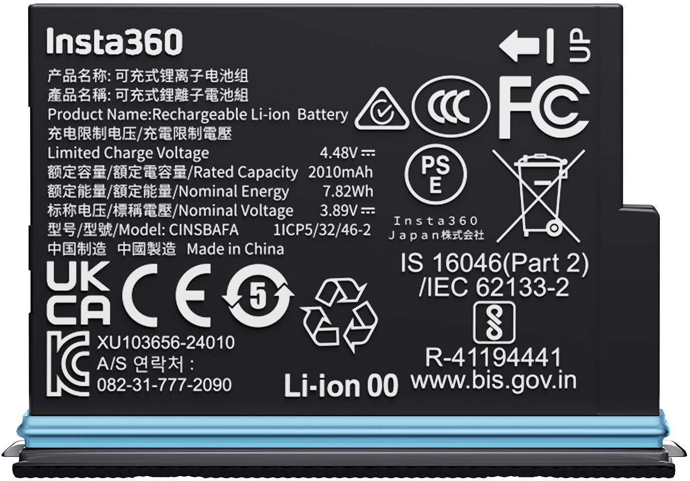Insta360  
Product Name: Rechargeable Li-ion Battery  
Limited Charge Voltage: 4.48V  
Rated Capacity: 2010mAh  
Nominal Energy: 7.82Wh  
Nominal Voltage: 3.89V  
Model: CINSBAFA 1ICP5/32/46-2  
Made in China  

China:  
UK:  
CA:  
CE:  
KC:  
PS E:  
FC:  
IS 16046 (Part 2) / IEC 62133-2  
R-41194441  
082-31-777-2090  
Li-ion 00  
www.bis.gov.in  

CCC  
PS E 60  
XU103656-24010  
A/S: 082-31-777-2090  
Li-ion 00  
www.bis.gov.in